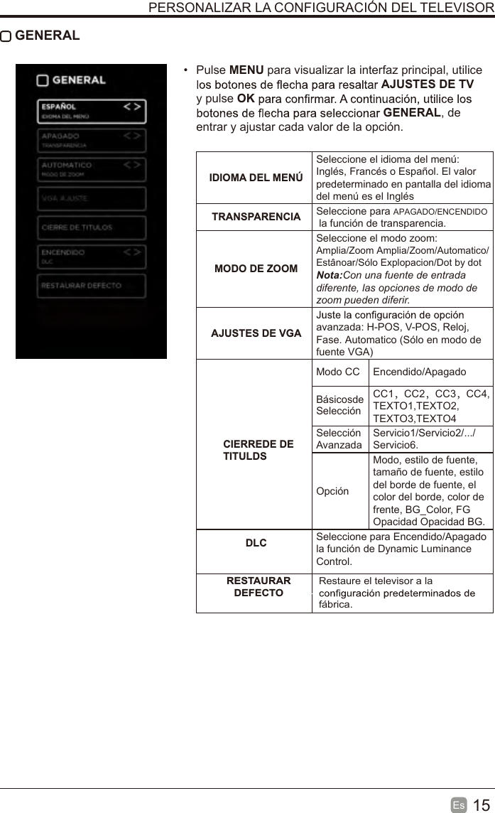 15Es   GENERAL•  Pulse MENU para visualizar la interfaz principal, utilice AJUSTES DE TV y pulse OKGENERAL, de entrar y ajustar cada valor de la opción.  IDIOMA DEL MENÚSeleccione el idioma del menú: Inglés, Francés o Español. El valor predeterminado en pantalla del idioma del menú es el InglésTRANSPARENCIA Seleccione para APAGADO/ENCENDIDO la función de transparencia.MODO DE ZOOMSeleccione el modo zoom: Amplia/Zoom Amplia/Zoom/Automatico/Estânoar/Sólo Explopacion/Dot by dotNota:Con una fuente de entrada diferente, las opciones de modo de zoom pueden diferir.AJUSTES DE VGA avanzada: H-POS, V-POS, Reloj, Fase. Automatico (Sólo en modo de fuente VGA)  CIERREDE DETITULDSModo CC  Encendido/Apagado Selección Básicosde CC1，CC2，CC3，CC4,TEXTO1,TEXTO2,TEXTO3,TEXTO4Selección AvanzadaServicio1/Servicio2/.../Servicio6.OpciónModo, estilo de fuente, tamaño de fuente, estilo del borde de fuente, el color del borde, color de frente, BG_Color, FG Opacidad Opacidad BG. DLC Seleccione para Encendido/Apagado la función de Dynamic Luminance Control. RESTAURAR DEFECTORestaure el televisor a la fábrica.PERSONALIZAR LA CONFIGURACIÓN DEL TELEVISOR