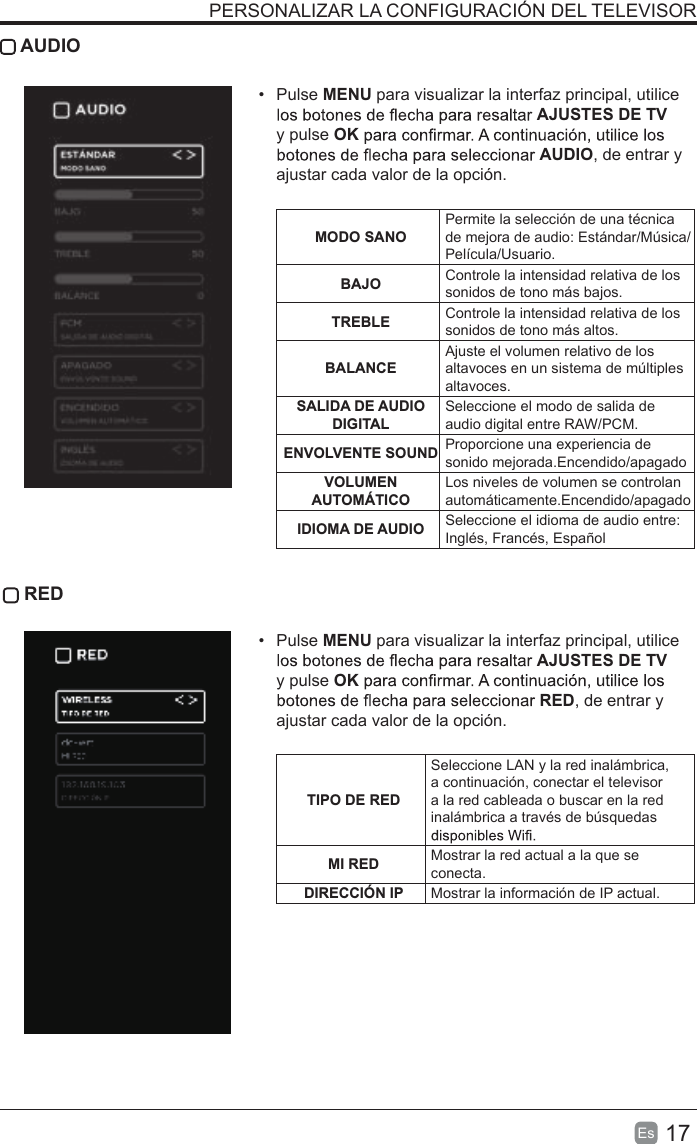 17Es   AUDIO• Pulse MENU para visualizar la interfaz principal, utiliceAJUSTES DE TV y pulse OKAUDIO, de entrar y ajustar cada valor de la opción.  MODO SANOPermite la selección de una técnica de mejora de audio: Estándar/Música/Película/Usuario.BAJO Controle la intensidad relativa de los sonidos de tono más bajos.TREBLE Controle la intensidad relativa de los sonidos de tono más altos.BALANCEAjuste el volumen relativo de los altavoces en un sistema de múltiples altavoces.SALIDA DE AUDIO DIGITALSeleccione el modo de salida de audio digital entre RAW/PCM.ENVOLVENTE SOUND Proporcione una experiencia de sonido mejorada.Encendido/apagadoVOLUMEN AUTOMÁTICOLos niveles de volumen se controlan automáticamente.Encendido/apagadoIDIOMA DE AUDIO Seleccione el idioma de audio entre: Inglés, Francés, Español RED• Pulse MENU para visualizar la interfaz principal, utiliceAJUSTES DE TV y pulse OKRED, de entrar y ajustar cada valor de la opción. TIPO DE REDSeleccione LAN y la red inalámbrica, a continuación, conectar el televisor a la red cableada o buscar en la red inalámbrica a través de búsquedas MI RED Mostrar la red actual a la que se conecta.DIRECCIÓN IP Mostrar la información de IP actual.PERSONALIZAR LA CONFIGURACIÓN DEL TELEVISOR