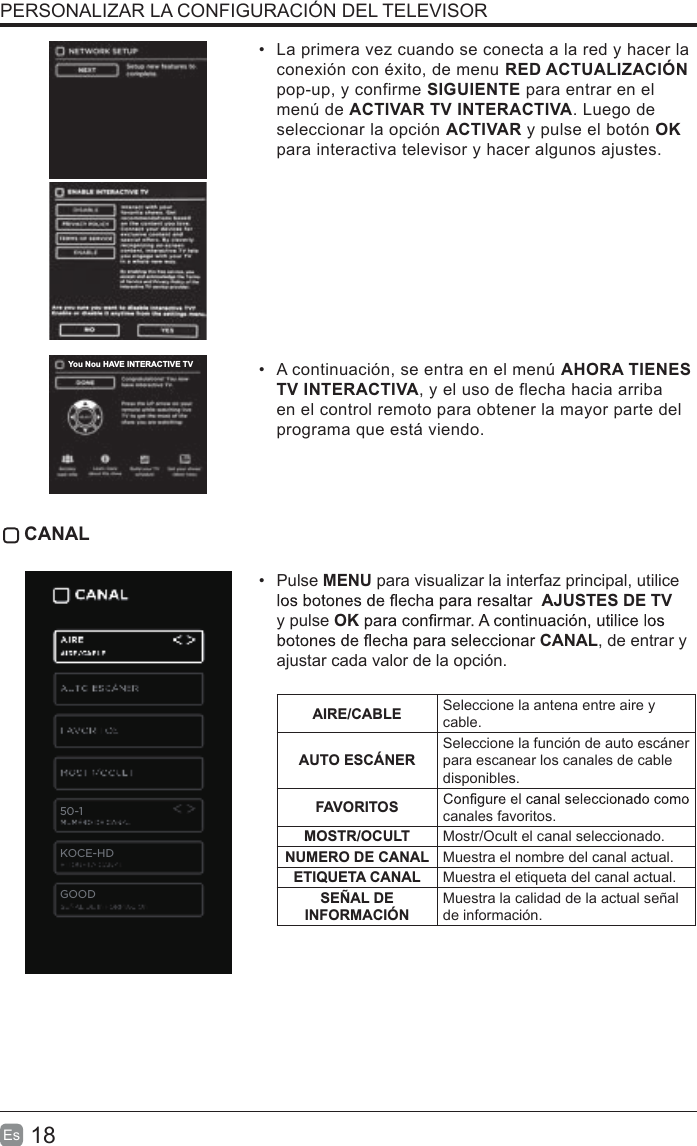 18Es  •  La primera vez cuando se conecta a la red y hacer la conexión con éxito, de menu RED ACTUALIZACIÓN pop-up, y confirme SIGUIENTE para entrar en el menú de ACTIVAR TV INTERACTIVA. Luego de seleccionar la opción ACTIVAR y pulse el botón OK para interactiva televisor y hacer algunos ajustes.•  A continuación, se entra en el menú AHORA TIENES TV INTERACTIVA, y el uso de flecha hacia arriba en el control remoto para obtener la mayor parte del programa que está viendo. CANAL•  Pulse MENU para visualizar la interfaz principal, utilice AJUSTES DE TV  y pulse OKCANAL, de entrar y ajustar cada valor de la opción. AIRE/CABLE Seleccione la antena entre aire y cable.AUTO ESCÁNERSeleccione la función de auto escáner para escanear los canales de cable disponibles. FAVORITOS canales favoritos.MOSTR/OCULT Mostr/Ocult el canal seleccionado.NUMERO DE CANAL Muestra el nombre del canal actual.ETIQUETA CANAL Muestra el etiqueta del canal actual.SEÑAL DE INFORMACIÓNMuestra la calidad de la actual señal de información.PERSONALIZAR LA CONFIGURACIÓN DEL TELEVISOR50-1KOCE-HDYou Nou HAVE INTERACTIVE TVGOOD