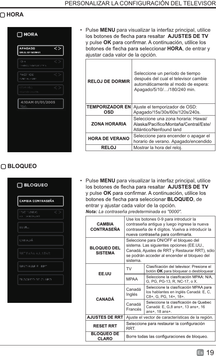 19Es   HORA• Pulse MENU para visualizar la interfaz principal, utiliceAJUSTES DE TV  y pulse OKHORA, de entrar y ajustar cada valor de la opción.RELOJ DE DORMIRSeleccione un período de tiempo después del cual el televisor cambie automáticamente al modo de espera: Apagado/5/10/…/180/240 min. TEMPORIZADOR EN OSDAjuste el temporizador de OSD: Apagado/15s/30s/60s/120s/240s. ZONA HORARIASeleccione una zona horaria: Hawai/Atlántico/Nenfound landHORA DE VERANO Seleccione para encender o apagar el horario de verano. Apagado/encendidoRELOJ Mostrar la hora del reloj. BLOQUEO• Pulse MENU para visualizar la interfaz principal, utiliceAJUSTES DE TV  y pulse OKBLOQUEO, de entrar y ajustar cada valor de la opción.Nota: La contraseña predeterminada es &quot;0000&quot;.CAMBIA CONTRASEÑAUse los botones 0-9 para introducir la contraseña antigua y luego ingrese la nueva contraseña de 4 dígitos. Vuelva a introducir la BLOQUEO DEL SISTEMASeleccione para ON/OFF el bloqueo del sistema. Las siguientes opciones (EE.UU., Canadá, Ajustes de RRT y Restaurar RRT), sólo se podrán acceder al encender el bloqueo del sistema.EE.UUTV botón OK para bloquear o desbloquearMPAA G, PG, PG-13, R, NC-17, o X.CANADÁCanadá Inglés los hablantes en inglés Canadá: E, C, C8+, G, PG, 14+, 18+.Canadá Francés Canadá: E, G,8 ans+, 13 ans+, 16 ans+, 18 ans+.AJUSTES DE RRT Ajuste el vector de características de la región.RESET RRT RRT.BLOQUEO DE CLAROPERSONALIZAR LA CONFIGURACIÓN DEL TELEVISOR4:10AM 01/01/2005