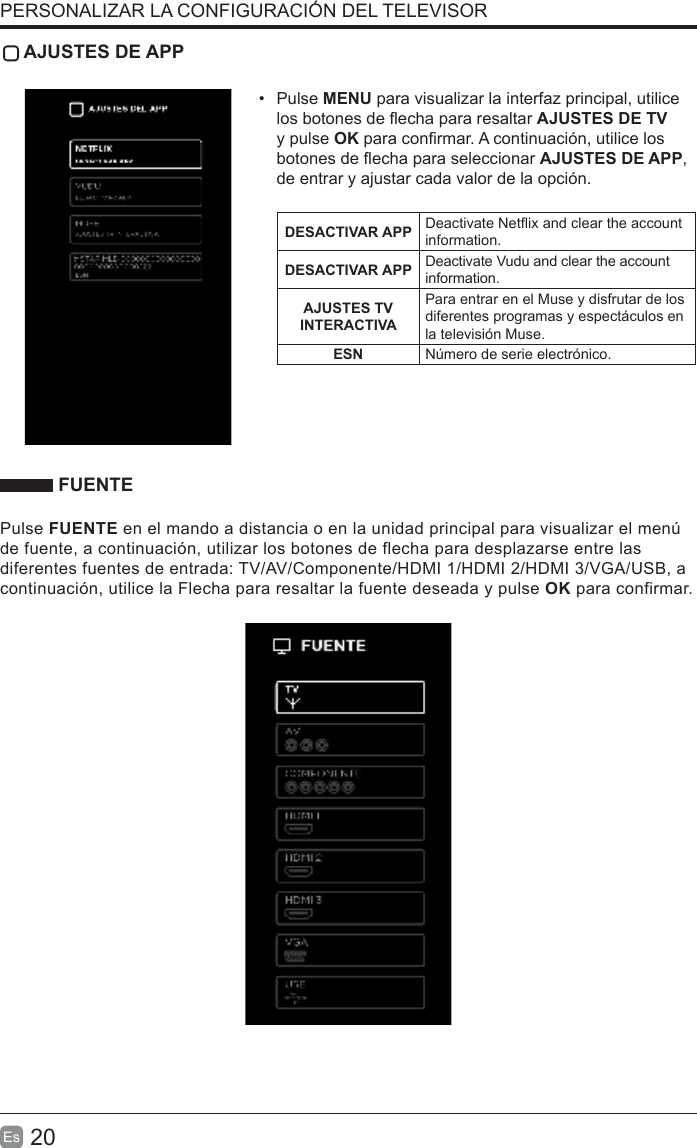 20Es   AJUSTES DE APP•  Pulse MENU para visualizar la interfaz principal, utilice los botones de echa para resaltar AJUSTES DE TV y pulse OK para conrmar. A continuación, utilice los botones de echa para seleccionar AJUSTES DE APP, de entrar y ajustar cada valor de la opción.DESACTIVAR APP Deactivate Netix and clear the account information.DESACTIVAR APP Deactivate Vudu and clear the account information.AJUSTES TV INTERACTIVAPara entrar en el Muse y disfrutar de los diferentes programas y espectáculos en la televisión Muse.ESN Número de serie electrónico. FUENTEPulse FUENTE en el mando a distancia o en la unidad principal para visualizar el menú de fuente, a continuación, utilizar los botones de flecha para desplazarse entre las diferentes fuentes de entrada: TV/AV/Componente/HDMI 1/HDMI 2/HDMI 3/VGA/USB, a continuación, utilice la Flecha para resaltar la fuente deseada y pulse OK para confirmar.PERSONALIZAR LA CONFIGURACIÓN DEL TELEVISOR