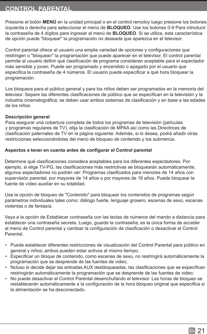 21Es  CONTROL PARENTALPresione el botón MENÚ en la unidad principal o en el control remotoy luego presione los botones izquierda o derecha para seleccionar el menú de BLOQUEO. Use los botones 0-9 Para introducir la contraseña de 4 dígitos para ingresar al menú de BLOQUEO. Si se utiliza, esta característica de opción puede &quot;bloquear&apos;&apos; la programación no deseada que aparezca en el televisor.Control parental ofrece al usuario una amplia variedad de opciones y conguraciones que restringen o &quot;bloquean&apos;&apos; la programación que puede aparecer en el televisor. El control parental permite al usuario denir qué clasicación de programa consideran aceptable para el espectador más sensible y joven. Puede ser programado y encendido o apagado por el usuario que especica la contraseña de 4 números. El usuario puede especicar a qué hora bloquear la programación.Los bloqueos para el público general y para los niños deben ser programados en la memoria del televisor. Separe las diferentes clasicaciones de público que se especican en la televisión y la industria cinematográca; se deben usar ambos sistemas de clasicación y en base a las edades de los niños.Descripción generalPara asegurar una cobertura completa de todos los programas de televisión (películas y programas regulares de TV), elija la clasicación de MPAA así como las Directrices de clasicación paternales de TV en la página siguiente. Además, si lo desea, podrá añadir otras restricciones seleccionándolas del menú de bloqueo de contenido y los submenús.Aspectos a tener en cuenta antes de congurar el Control parentalDetermine qué clasicaciones considera aceptables para los diferentes espectadores. Por ejemplo, si elige TV-PG, las clasicaciones más restrictivas se bloquearán automáticamente; algunos espectadores no podrán ver: Programas clasicados para menores de 14 años con supervisión parental, por mayores de 14 años o por mayores de 16 años. Puede bloquear la fuente de vídeo auxiliar en su totalidad.Use la opción de bloqueo de &quot;Contenido&quot; para bloquear los contenidos de programas según parámetros individuales tales como: diálogo fuerte, lenguaje grosero, escenas de sexo, escenas violentas o de fantasía.Vaya a la opción de Establecer contraseña con las teclas de números del mando a distancia para establecer una contraseña secreta. Luego, guarde la contraseña; es la única forma de acceder al menú de Control parental y cambiar la conguración de clasicación o desactivar el Control Parental.• Puede establecer diferentes restricciones de visualización del Control Parental para público engeneral y niños; ambos pueden estar activos al mismo tiempo;•Especicar un bloque de contenido, como escenas de sexo, no restringirá automáticamente laprogramación que se desprende de las fuentes de video;•Ncluso si decide dejar las entradas AUX desbloqueadas, las clasicaciones que se especicanrestringirán automáticamente la programación que se desprende de las fuentes de video;• No puede desactivar el Control Parental desenchufando el televisor. Las horas de bloqueo serestablecerán automáticamente a la conguración de la hora bloqueo original que especica sila alimentación se ha desconectado.