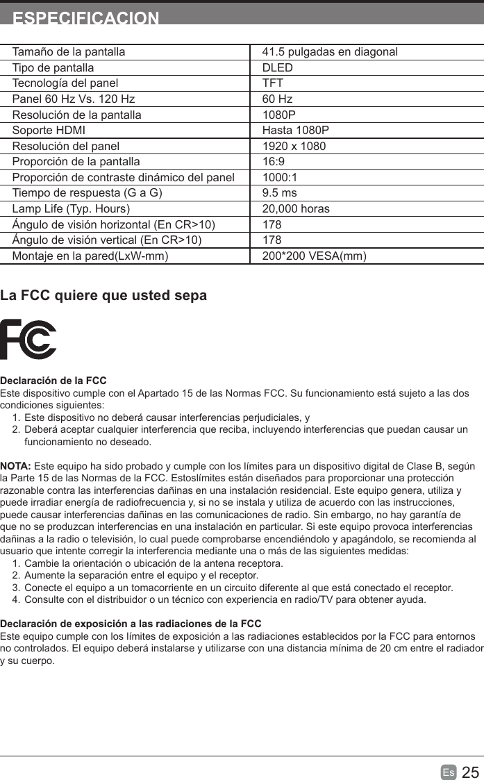 25Es  ESPECIFICACIONLa FCC quiere que usted sepaDeclaración de la FCCEste dispositivo cumple con el Apartado 15 de las Normas FCC. Su funcionamiento está sujeto a las dos condiciones siguientes:1. Este dispositivo no deberá causar interferencias perjudiciales, y2. Deberá aceptar cualquier interferencia que reciba, incluyendo interferencias que puedan causar un funcionamiento no deseado.NOTA: Este equipo ha sido probado y cumple con los límites para un dispositivo digital de Clase B, según la Parte 15 de las Normas de la FCC. Estoslímites están diseñados para proporcionar una protección razonable contra las interferencias dañinas en una instalación residencial. Este equipo genera, utiliza y puede irradiar energía de radiofrecuencia y, si no se instala y utiliza de acuerdo con las instrucciones, puede causar interferencias dañinas en las comunicaciones de radio. Sin embargo, no hay garantía de que no se produzcan interferencias en una instalación en particular. Si este equipo provoca interferencias dañinas a la radio o televisión, lo cual puede comprobarse encendiéndolo y apagándolo, se recomienda al usuario que intente corregir la interferencia mediante una o más de las siguientes medidas:1. Cambie la orientación o ubicación de la antena receptora.2. Aumente la separación entre el equipo y el receptor.3. Conecte el equipo a un tomacorriente en un circuito diferente al que está conectado el receptor.4. Consulte con el distribuidor o un técnico con experiencia en radio/TV para obtener ayuda.Declaración de exposición a las radiaciones de la FCCEste equipo cumple con los límites de exposición a las radiaciones establecidos por la FCC para entornos no controlados. El equipo deberá instalarse y utilizarse con una distancia mínima de 20 cm entre el radiador y su cuerpo.Tamaño de la pantalla 41.5 pulgadas en diagonal Tipo de pantalla DLEDTecnología del panel TFTPanel 60 Hz Vs. 120 Hz 60 HzResolución de la pantalla  1080PSoporte HDMI Hasta 1080PResolución del panel  1920 x 1080Proporción de la pantalla 16:9Proporción de contraste dinámico del panel 1000:1Tiempo de respuesta (G a G) 9.5 msLamp Life (Typ. Hours) 20,000 horasÁngulo de visión horizontal (En CR&gt;10) 178Ángulo de visión vertical (En CR&gt;10) 178Montaje en la pared(LxW-mm) 200*200 VESA(mm)