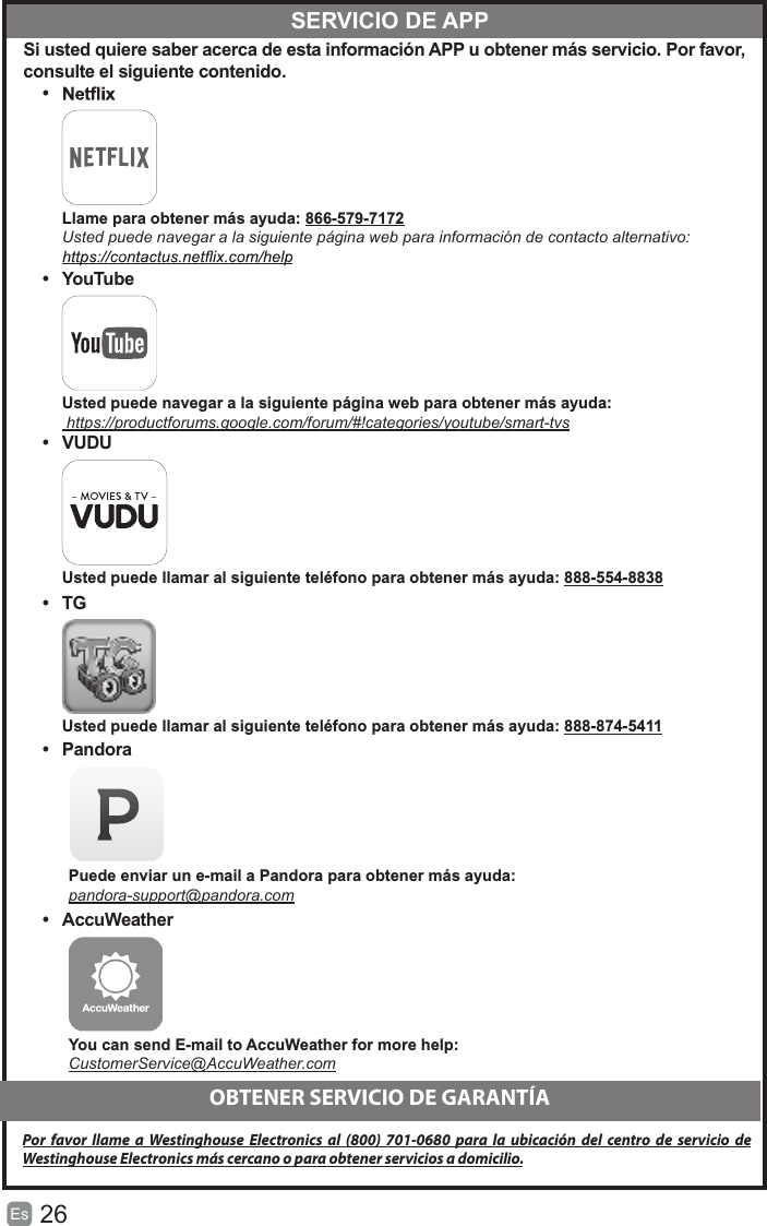 26Es   Si usted quiere saber acerca de esta información APP u obtener más servicio. Por favor, consulte el siguiente contenido.•   Llame para obtener más ayuda: 866-579-7172 Usted puede navegar a la siguiente página web para información de contacto alternativo:•  YouTube Usted puede navegar a la siguiente página web para obtener más ayuda: https://productforums.google.com/forum/#!categories/youtube/smart-tvs•  VUDU Usted puede llamar al siguiente teléfono para obtener más ayuda: 888-554-8838•  TG Usted puede llamar al siguiente teléfono para obtener más ayuda: 888-874-5411•  Pandora Puede enviar un e-mail a Pandora para obtener más ayuda:pandora-support@pandora.com•  AccuWeather You can send E-mail to AccuWeather for more help: CustomerService@AccuWeather.com  SERVICIO DE APPOBTENER SERVICIO DE GARANTÍAPor  favor llame  a  Westinghouse Electronics  al  (800)  701-0680  para  la ubicación del  centro  de servicio  de Westinghouse Electronics más cercano o para obtener servicios a domicilio.