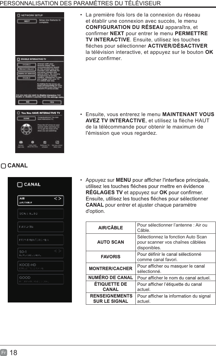 18Fr• La première fois lors de la connexion du réseauet établir une connexion avec succès, le menuCONFIGURATION DU RÉSEAU apparaîtra, etconfirmer NEXT pour entrer le menu PERMETTRETV INTERACTIVE. Ensuite, utilisez les touchesfléches pour sélectionner ACTIVER/DÉSACTIVERla télévision interactive, et appuyez sur le bouton OKpour confirmer.• Ensuite, vous entrerez le menu MAINTENANT VOUSAVEZ TV INTERACTIVE, et utilisez la flèche HAUTde la télécommande pour obtenir le maximum del&apos;émission que vous regardez. CANAL• Appuyez sur MENURÉGLAGES TV et appuyez sur OKCANAL pour entrer et ajuster chaque paramètred&apos;option.AIR/CÂBLE Pour sélectionner l’antenne : Air ou Câble.AUTO SCANSélectionnez la fonction Auto Scan pour scanner vos chaînes câblées disponibles.FAVORIS comme canal favori.MONTRER/CACHER sélectionné.NUMÉRO DE CANALÉTIQUETTE DE CANAL actuel. RENSEIGNEMENTS SUR LE SIGNAL    actuel.PERSONNALISATION DES PARAMÈTRES DU TÉLÉVISEURYou Nou HAVE INTERACTIVE TV50-1KOCE-HDGOOD