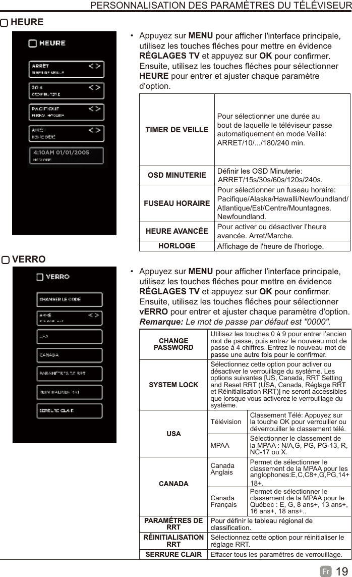 19Fr   HEURE• Appuyez sur MENURÉGLAGES TV et appuyez sur OKHEURE pour entrer et ajuster chaque paramètred&apos;option.TIMER DE VEILLEPour sélectionner une durée au bout de laquelle le téléviseur passe automatiquement en mode Veille: ARRET/10/.../180/240 min. OSD MINUTERIE ARRET/15s/30s/60s/120s/240s.FUSEAU HORAIREPour sélectionner un fuseau horaire: Pacifique/Alaska/Hawalli/Newfoundland/Atlantique/Est/Centre/Mountagnes.Newfoundland.HEURE AVANCÉE Pour activer ou désactiver l’heure avancée. Arret/Marche.HORLOGE VERRO• Appuyez sur MENURÉGLAGES TV et appuyez sur OKvERRO pour entrer et ajuster chaque paramètre d&apos;option.Remarque: Le mot de passe par défaut est &quot;0000&quot;.CHANGE PASSWORDUtilisez les touches 0 à 9 pour entrer l’ancien mot de passe, puis entrez le nouveau mot de passe à 4 chiffres. Entrez le nouveau mot de SYSTEM LOCKSélectionnez cette option pour activer ou désactiver le verrouillage du système. Les options suivantes [US, Canada, RRT Setting and Reset RRT (USA, Canada, Réglage RRT et Réinitialisation RRT)] ne seront accessibles que lorsque vous activerez le verrouillage du système.USATélévision Classement Télé: Appuyez sur la touche OK pour verrouiller ou déverrouiller le classement télé.MPAA Sélectionner le classement de la MPAA : N/A,G, PG, PG-13, R, NC-17 ou X.CANADACanada AnglaisPermet de sélectionner le classement de la MPAA pour les anglophones:E,C,C8+,G,PG,14+18+.Canada FrançaisPermet de sélectionner le classement de la MPAA pour le Québec : E, G, 8 ans+, 13 ans+, 16 ans+, 18 ans+..PARAMÉTRES DE RRTRÉINITIALISATION RRT Sélectionnez cette option pour réinitialiser le réglage RRT.SERRURE CLAIR Effacer tous les paramètres de verrouillage.PERSONNALISATION DES PARAMÈTRES DU TÉLÉVISEUR4:10AM 01/01/2005