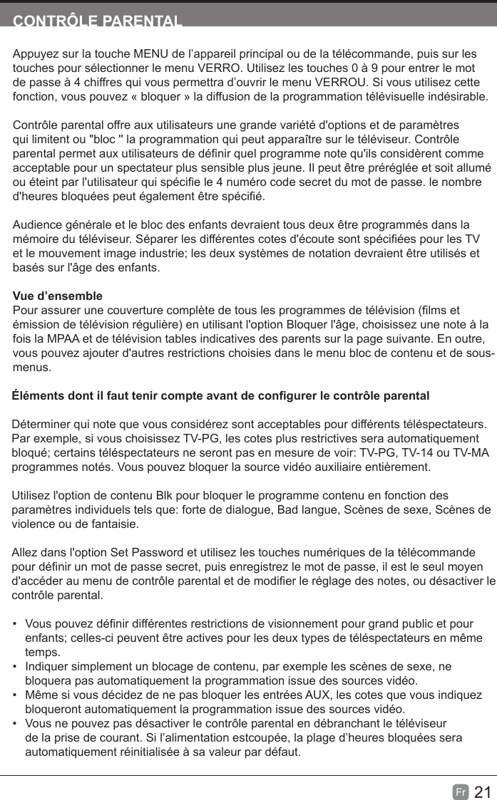 21Fr  CONTRÔLE PARENTALAppuyez sur la touche MENU de l’appareil principal ou de la télécommande, puis sur les touches pour sélectionner le menu VERRO. Utilisez les touches 0 à 9 pour entrer le mot de passe à 4 chiffres qui vous permettra d’ouvrir le menu VERROU. Si vous utilisez cette fonction, vous pouvez « bloquer » la diffusion de la programmation télévisuelle indésirable.Contrôle parental offre aux utilisateurs une grande variété d&apos;options et de paramètres qui limitent ou &quot;bloc &apos;&apos; la programmation qui peut apparaître sur le téléviseur. Contrôle parental permet aux utilisateurs de dénir quel programme note qu&apos;ils considèrent comme acceptable pour un spectateur plus sensible plus jeune. Il peut être préréglée et soit allumé ou éteint par l&apos;utilisateur qui spécie le 4 numéro code secret du mot de passe. le nombre d&apos;heures bloquées peut également être spécié.Audience générale et le bloc des enfants devraient tous deux être programmés dans la mémoire du téléviseur. Séparer les différentes cotes d&apos;écoute sont spéciées pour les TV et le mouvement image industrie; les deux systèmes de notation devraient être utilisés et basés sur l&apos;âge des enfants.Vue d’ensemblePour assurer une couverture complète de tous les programmes de télévision (lms et émission de télévision régulière) en utilisant l&apos;option Bloquer l&apos;âge, choisissez une note à la fois la MPAA et de télévision tables indicatives des parents sur la page suivante. En outre, vous pouvez ajouter d&apos;autres restrictions choisies dans le menu bloc de contenu et de sous-menus.Éléments dont il faut tenir compte avant de congurer le contrôle parentalDéterminer qui note que vous considérez sont acceptables pour différents téléspectateurs. Par exemple, si vous choisissez TV-PG, les cotes plus restrictives sera automatiquement bloqué; certains téléspectateurs ne seront pas en mesure de voir: TV-PG, TV-14 ou TV-MA programmes notés. Vous pouvez bloquer la source vidéo auxiliaire entièrement.Utilisez l&apos;option de contenu Blk pour bloquer le programme contenu en fonction des paramètres individuels tels que: forte de dialogue, Bad langue, Scènes de sexe, Scènes de violence ou de fantaisie.Allez dans l&apos;option Set Password et utilisez les touches numériques de la télécommande pour dénir un mot de passe secret, puis enregistrez le mot de passe, il est le seul moyen d&apos;accéder au menu de contrôle parental et de modier le réglage des notes, ou désactiver le contrôle parental.•Vous pouvez dénir différentes restrictions de visionnement pour grand public et pourenfants; celles-ci peuvent être actives pour les deux types de téléspectateurs en mêmetemps.• Indiquer simplement un blocage de contenu, par exemple les scènes de sexe, nebloquera pas automatiquement la programmation issue des sources vidéo.•Même si vous décidez de ne pas bloquer les entrées AUX, les cotes que vous indiquezbloqueront automatiquement la programmation issue des sources vidéo.• Vous ne pouvez pas désactiver le contrôle parental en débranchant le téléviseurde la prise de courant. Si l’alimentation estcoupée, la plage d’heures bloquées seraautomatiquement réinitialisée à sa valeur par défaut.