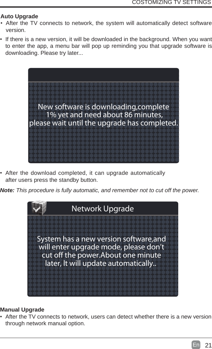 21En  • If there is a new version, it will be downloaded in the background. When you want to enter the app, a menu bar will pop up reminding you that upgrade software is downloading. Please try later...• After the download completed, it can upgrade automatically after users press the standby button.Manual Upgrade• After the TV connects to network, users can detect whether there is a new version through network manual option.  Auto Upgrade• After the TV connects to network, the system will automatically detect software version. COSTOMIZING TV SETTINGSNote: This procedure is fully automatic, and remember not to cut off the power. New software is downloading,complete 1% yet and need about 86 minutes,please wait until the upgrade has completed. System has a new version software,andwill enter upgrade mode, please don’tcut o the power.About one minutelater, lt will update automatically.. Network Upgrade