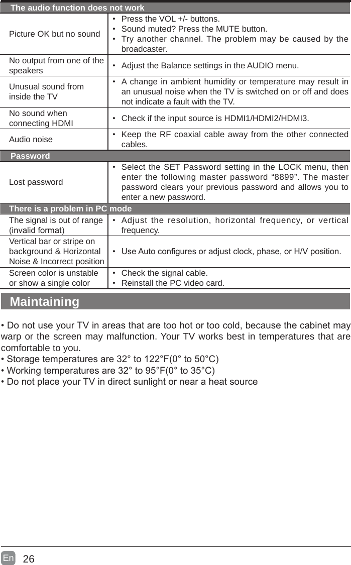 26En  The audio function does not workPicture OK but no sound• Press the VOL +/- buttons.• Sound muted? Press the MUTE button.• Try another channel. The problem may be caused by the broadcaster.No output from one of the speakers • Adjust the Balance settings in the AUDIO menu.Unusual sound from inside the TV• A change in ambient humidity or temperature may result in an unusual noise when the TV is switched on or off and does not indicate a fault with the TV. No sound when connecting HDMI • Check if the input source is HDMI1/HDMI2/HDMI3.Audio noise • Keep the RF coaxial cable away from the other connected cables.PasswordLost password• Select the SET Password setting in the LOCK menu, then enter the following master password “8899”. The master password clears your previous password and allows you to enter a new password.There is a problem in PC modeThe signal is out of range (invalidformat)• Adjust the resolution, horizontal frequency, or vertical frequency.Vertical bar or stripe on background &amp; Horizontal Noise &amp; Incorrect position• UseAutoconguresoradjustclock,phase,orH/Vposition.Screen color is unstable or show a single color• Check the signal cable.• Reinstall the PC video card.Maintaining•DonotuseyourTVinareasthataretoohotortoocold,becausethecabinetmaywarp or the screen may malfunction. Your TV works best in temperatures that are comfortable to you.•Storagetemperaturesare32°to122°F(0°to50°C)•Workingtemperaturesare32°to95°F(0°to35°C)•DonotplaceyourTVindirectsunlightornearaheatsource