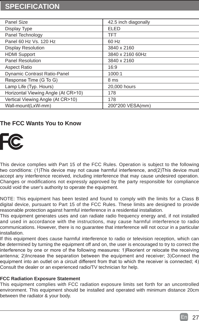 27En  The FCC Wants You to KnowThis device complies with Part 15 of the FCC Rules. Operation is subject to the following twoconditions:(1)Thisdevicemaynotcauseharmfulinterference,and(2)Thisdevicemustaccept any interference received, including interference that may cause undesired operation. Changes or modifications not expressly approved by the party responsible for compliance could void the user&apos;s authority to operate the equipment.NOTE: This equipment has been tested and found to comply with the limits for a Class B digital device, pursuant to Part 15 of the FCC Rules. These limits are designed to provide reasonable protection against harmful interference in a residential installation.This equipment generates uses and can radiate radio frequency energy and, if not installed and used in accordance with the instructions, may cause harmful interference to radio communications. However, there is no guarantee that interference will not occur in a particular installation. If this equipment does cause harmful interference to radio or television reception, which can be determined by turning the equipment off and on, the user is encouraged to try to correct the interferencebyoneormoreofthefollowingmeasures:1)Reorientorrelocatethereceivingantenna;2)Increasetheseparationbetweentheequipmentandreceiver;3)Connecttheequipmentintoanoutletonacircuitdifferentfromthattowhichthereceiverisconnected;4)Consult the dealer or an experienced radio/TV technician for help.FCC Radiation Exposure StatementThis equipment complies with FCC radiation exposure limits set forth for an uncontrolled environment. This equipment should be installed and operated with minimum distance 20cm between the radiator &amp; your body.SPECIFICATIONPanel Size 42.5 inch diagonally Display Type ELEDPanel Technology  TFTPanel 60 Hz Vs. 120 Hz 60 HzDisplay Resolution  3840 x 2160HDMI Support 3840 x 2160 60HzPanel Resolution  3840 x 2160Aspect Ratio 16:9Dynamic Contrast Ratio-Panel 1000:1ResponseTime(GToG) 8 msLampLife(Typ.Hours) 20,000 hoursHorizontalViewingAngle(AtCR&gt;10) 178VerticalViewingAngle(AtCR&gt;10) 178Wall-mount(LxW-mm) 200*200VESA(mm)