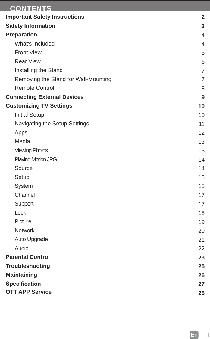 1En  CONTENTSImportant Safety InstructionsSafety InformationPreparationWhat&apos;s IncludedFront ViewRear ViewInstalling the StandRemoving the Stand for Wall-MountingRemote ControlConnecting External DevicesCustomizing TV SettingsInitial SetupNavigating the Setup SettingsAppsMediaViewing PhotosPlaying Motion JPGSourceSetupSystemChannelSupportLockPictureNetworkAuto UpgradeAudioParental ControlTroubleshootingMaintainingSpecicationOTT APP Service234456778910101112131314141515171718192021222325262728