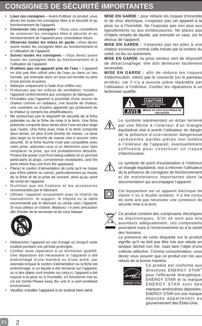 2CONSIGNES DE SÉCURITÉ IMPORTANTES• Lisez ces consignes – Avant d’utiliser ce produit, vous devez lire toutes les consignes liées à la sécurité et au fonctionnement de l’appareil. • Conservez ces consignes – Nous vous conseillons de conserver les consignes liées à sécurité et au fonctionnement de l’appareil pour consultation future. • Observez toutes les mises en garde –Vous devez suivre toutes les consignes liées au fonctionnement et à l’utilisation de l’appareil. • Suivez toutes les consignes – Vous devez suivre toutes les consignes liées au fonctionnement et à l’utilisation de l’appareil. • N’utilisez pas cet appareil près de l’eau – L’appareil ne doit pas être utilisé près de l’eau ou dans un lieu humide, par exemple dans un sous-sol humide ou près d’une piscine et autres.•  Nettoyez uniquement à l’aide d’un chiffon sec.•  N’obstruez pas les orifices de ventilation. Installez l’appareil conformément aux consignes du fabriquant.•  N’installez pas l’appareil à proximité d’une source de chaleur comme un radiateur, une bouche de chaleur, une cuisinière ou d’autres appareils qui produisent de la chaleur (y compris les amplicateurs).•  Ne contournez pas le dispositif de sécurité de la che polarisée ou de la che de mise à la terre. Une che polarisée comporte deux lames dont l’une est plus large que l’autre. Une fiche avec mise à la terre comporte deux lames, en plus d’une broche de masse. La lame plus large ou la broche de masse vise à assurer votre sécurité. Si la che fournie n’est pas compatible avec votre prise, adressez-vous à un électricien pour faire remplacer la prise, qui est probablement désuète.Protect the power cord from being walked on or pinched particularly at plugs, convenience receptacles, and the point where they exit from the apparatus.•  Placez le cordon d’alimentation de sorte qu’il ne risque pas d’être piétiné ou coincé, particulièrement au niveau de la che et de la prise de courant, ainsi qu’au point de sortie de l’appareil.•  N’utilisez que les fixations et les accessoires recommandés par le fabricant.•  Utilisez l’appareil  uniquement  avec  le  chariot de manutention, le support, le trépied ou la table recommandé par le fabricant ou vendu avec l’appareil. Si vous utilisez un chariot, déplacez- l e avec précaution an d’éviter de le renverser et de vous blesser. •  Débranchez l’appareil en cas d’orage ou lorsqu’il reste inutilisé pendant une période prolongée.•  Confiez toute réparation à un technicien qualifié. Une réparation  est  nécessaire  si  l’appareil  a été endommagé d’une manière ou d’une autre, par exemple lorsque le cordon d’alimentation ou la che est endommagé, si un liquide a été renversé sur l’appareil, ou si des objets sont tombés sur celui-ci, l&apos;appareil a été exposé à la pluie ou à l&apos;humidité, s’il fonctionne mal ou s’il est tombé.Please keep the unit in a well-ventilated environment.•  Veuillez installer l’appareil à un endroit bien aéré.MISE EN GARDE : pour réduire les risques d’incendie et de choc électrique, n’exposez pas cet appareil à la pluie ou à l’humidité. Ne l’exposez pas non plus aux égouttements ou aux éclaboussures. Ne placez pas d’objets remplis de liquide, par exemple un vase, sur le dessus de l’appareil. MISE EN GARDE : n’exposez pas les piles à une chaleur excessive comme celle induite par la lumière du soleil, un feu ou autrement.MISE EN GARDE :la prise secteur sert de dispositif de désaccouplage; elle doit demeurer facilement accessible.MISE EN GARDE : afin de réduire les risques d’électrocution, retirez pas le couvercle (ou le panneau arrière),  car il  n’y a  aucune pièce  réparable  par l’utilisateur à l’intérieur. Confiez les réparations à un technicien qualié.Le symbole représentant un éclair terminé par une flèche à l’intérieur d’un triangle équilatéral vise à avertir l’utilisateur du danger de la présence d’une«tension dangereuse »présentée pardes pièces non isolées à l’intérieur de l’appareil, éventuellement suffisante pour constituer un risque d’électrocution.Le symbole de point d’exclamation à l’intérieur un triangle équilatéral, vise à informer l’utilisateur de la présence de consignes de fonctionnement et de maintenance importantes dans la documentation qui accompagne l’appareil. Cet équipement est un appareil électrique de classe II ou à double isolation. Il a été conçu de sorte àne pas nécessiter une connexion de sécurité mise à la terre.Ce produit contient des composants électriques ou électroniques. S’ils ne sont pas mis auxrebuts adéquatement, ces composants pourraient nuire à l’environnement ou à la santé des humains.La présence de cette étiquette sur le produit signie qu’il ne doit pas être mis aux rebuts en tantque déchet non trié, mais faire l’objet d’une collecte sélective. Comme consommateur, vous devez vous assurer que ce produit est mis aux rebuts de la bonne manière.Ce produit est conforme aux directives ENERGY STAR® pour l&apos;efficacité énergétique. ENERGY STAR et la marque ENERGY STAR sont des marques américaines déposées. ENERGY STAR est une marque déposée appartenant au gouvernement des États-Unis.Fr