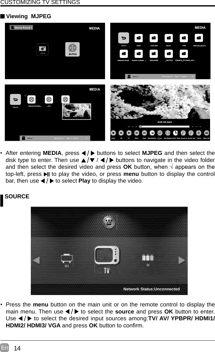 14En  CUSTOMIZING TV SETTINGS Viewing  MJPEG SOURCE• Press the menu button on the main unit or on the remote control to display the main menu. Then use   to select the source and press OK button to enter. Use   to select the desired input sources among:TV/ AV/ YPBPR/ HDMI1/ HDMI2/ HDMI3/ VGA and press OKbuttontoconrm. • After entering MEDIA, press   buttons to select MJPEG and then select the disk type to enter. Then use   /   buttons to navigate in the video folder and then select the desired video and press OKbutton,when√appearsonthetop-left, press   to play the video, or press menu button to display the control bar, then use   to select Play to display the video.    Network Status:Unconnected