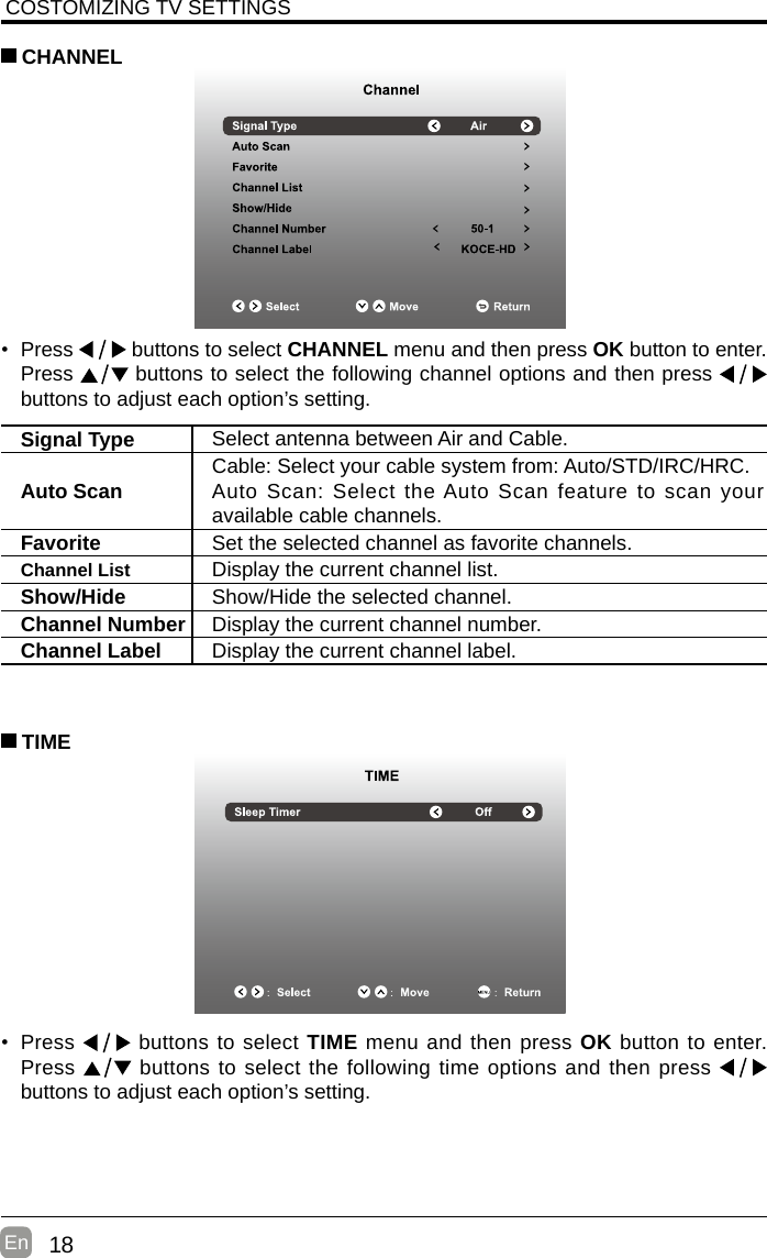 18En  COSTOMIZING TV SETTINGS• Press   buttons to select CHANNEL menu and then press OK button to enter. Press   buttons to select the following channel options and then press    buttons to adjust each option’s setting.  CHANNELSignal Type Select antenna between Air and Cable. Auto Scan Cable: Select your cable system from: Auto/STD/IRC/HRC.Auto Scan: Select the Auto Scan feature to scan your available cable channels.Favorite Set the selected channel as favorite channels.Channel List Display the current channel list.Show/Hide Show/Hide the selected channel.Channel Number Display the current channel number.Channel Label Display the current channel label.• Press   buttons to select TIME menu and then press OK button to enter. Press   buttons to select the following time options and then press buttons to adjust each option’s setting.      TIME