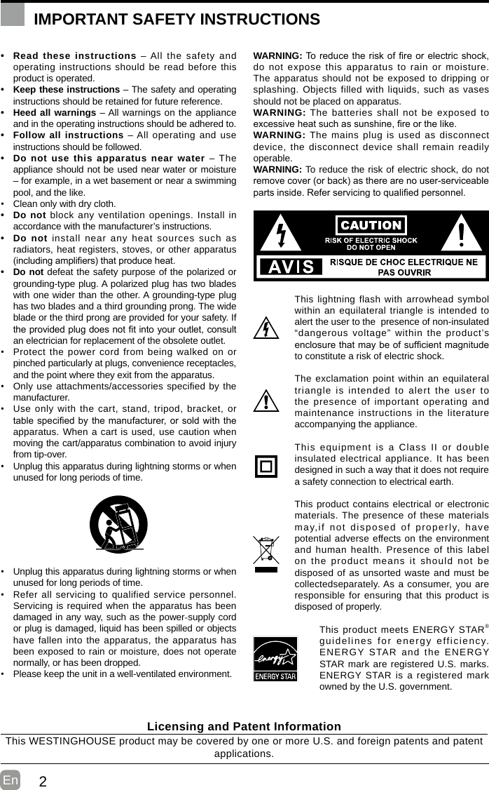 2En  • Read these instructions – All the safety and operating instructions should be read before this product is operated. • Keep these instructions – The safety and operating instructions should be retained for future reference. • Heed all warnings – All warnings on the appliance and in the operating instructions should be adhered to. • Follow all instructions – All operating and use instructions should be followed. • Do not use this apparatus near water – The appliance should not be used near water or moisture – for example, in a wet basement or near a swimming pool, and the like.• Clean only with dry cloth.• Do not block any ventilation openings. Install in accordance with the manufacturer’s instructions.• Do not install near any heat sources such as radiators, heat registers, stoves, or other apparatus (includingampliers)thatproduceheat.• Do not defeat the safety purpose of the polarized or grounding-type plug. A polarized plug has two blades with one wider than the other. A grounding-type plug has two blades and a third grounding prong. The wide blade or the third prong are provided for your safety. If theprovidedplugdoesnottintoyouroutlet,consultan electrician for replacement of the obsolete outlet.• Protect the power cord from being walked on or pinched particularly at plugs, convenience receptacles, and the point where they exit from the apparatus.• Only use attachments/accessories specified by the manufacturer.• Use only with the cart, stand, tripod, bracket, or tablespeciedbythemanufacturer,orsoldwiththeapparatus. When a cart is used, use caution when moving the cart/apparatus combination to avoid injury from tip-over. • Unplug this apparatus during lightning storms or when unused for long periods of time.• Unplug this apparatus during lightning storms or when unused for long periods of time.• Refer all servicing to qualified service personnel. Servicing is required when the apparatus has been damaged in any way, such as the power-supply cord or plug is damaged, liquid has been spilled or objects have fallen into the apparatus, the apparatus has been exposed to rain or moisture, does not operate normally, or has been dropped.• Please keep the unit in a well-ventilated environment.WARNING:Toreducetheriskofreorelectricshock,do not expose this apparatus to rain or moisture. The apparatus should not be exposed to dripping or splashing. Objects filled with liquids, such as vases should not be placed on apparatus. WARNING: The batteries shall not be exposed to excessiveheatsuchassunshine,reorthelike.WARNING: The mains plug is used as disconnect device, the disconnect device shall remain readily operable.WARNING: To reduce the risk of electric shock, do not removecover(orback)astherearenouser-serviceablepartsinside.Referservicingtoqualiedpersonnel.This lightning flash with arrowhead symbol within an equilateral triangle is intended to alert the user to the  presence of non-insulated “dangerous voltage” within the product’s enclosurethatmaybeofsufcientmagnitudeto constitute a risk of electric shock.The exclamation point within an equilateral triangle is intended to alert the user to the presence of important operating and maintenance instructions in the literature accompanying the appliance. This equipment is a Class II or double insulated electrical appliance. It has been designed in such a way that it does not require a safety connection to electrical earth.This product contains electrical or electronic materials. The presence of these materials may,if not disposed of properly, have potential adverse effects on the environment and human health. Presence of this label on the product means it should not be disposed of as unsorted waste and must be collectedseparately. As a consumer, you are responsible for ensuring that this product is disposed of properly.This product meets ENERGY STAR® guidelines for energy efficiency. ENERGY STAR and the ENERGY STAR mark are registered U.S. marks. ENERGY STAR is a registered mark owned by the U.S. government.IMPORTANT SAFETY INSTRUCTIONSLicensing and Patent InformationThis WESTINGHOUSE product may be covered by one or more U.S. and foreign patents and patent applications. 