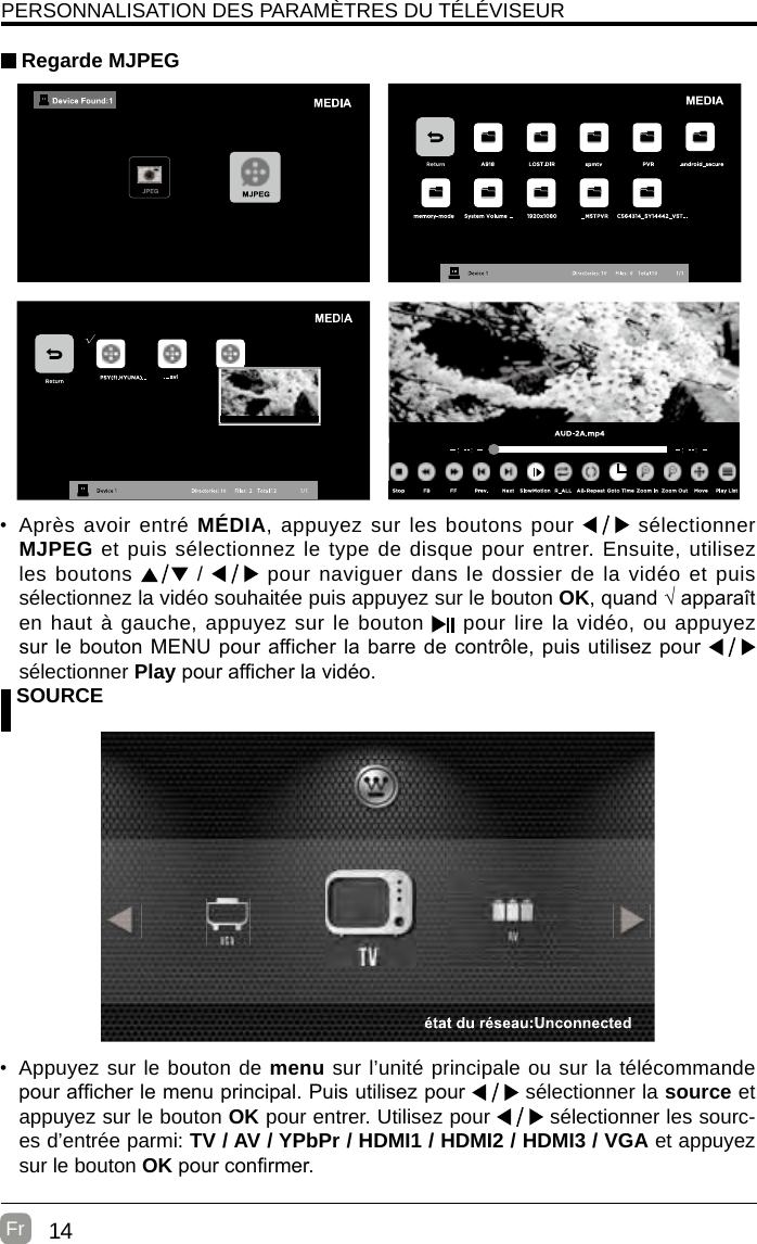 14Fr  PERSONNALISATION DES PARAMÈTRES DU TÉLÉVISEUR Regarde MJPEG SOURCE•  Appuyez sur le bouton de menu sur l’unité principale ou sur la télécommande pour afcher le menu principal. Puis utilisez pour   sélectionner la source et appuyez sur le bouton OK pour entrer. Utilisez pour   sélectionner les sourc-es d’entrée parmi: TV / AV / YPbPr / HDMI1 / HDMI2 / HDMI3 / VGA et appuyez sur le bouton OK pour conrmer.• Après avoir entré MÉDIA, appuyez sur les boutons pour   sélectionner MJPEG et puis sélectionnez le type de disque pour entrer. Ensuite, utilisez les boutons   /   pour naviguer dans le dossier de la vidéo et puis sélectionnez la vidéo souhaitée puis appuyez sur le bouton OK, quand √ apparaît en haut à gauche, appuyez sur le bouton   pour lire la vidéo, ou appuyez sur le bouton MENU pour afficher la barre de contrôle, puis utilisez pour   sélectionner Play pour afcher la vidéo.  