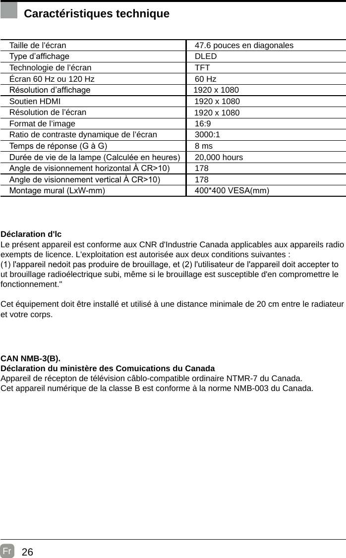 26Fr  Caractéristiques techniqueTaille de l’écran 47.6 pouces en diagonalesType d’afchage DLEDTechnologie de l’écran TFTÉcran 60 Hz ou 120 Hz 60 HzRésolution d’afchage Soutien HDMIRésolution de l’écranFormat de l’image 16:9Ratio de contraste dynamique de l’écran 3000:1Temps de réponse (G à G) 8 msDurée de vie de la lampe (Calculée en heures) 20,000 hoursAngle de visionnement horizontal À CR&gt;10) 178Angle de visionnement vertical À CR&gt;10) 178Montage mural (LxW-mm) 400*400 VESA(mm)Déclaration d&apos;lcLe présent appareil est conforme aux CNR d&apos;Industrie Canada applicables aux appareils radio exempts de licence. L&apos;exploitation est autorisée aux deux conditions suivantes :(1) l&apos;appareil nedoit pas produire de brouillage, et (2) l&apos;utilisateur de l&apos;appareil doit accepter tout brouillage radioélectrique subi, même si le brouillage est susceptible d&apos;en compromettre le fonctionnement.&quot;Cet équipement doit être installé et utilisé à une distance minimale de 20 cm entre le radiateur et votre corps.CAN NMB-3(B).Déclaration du ministère des Comuications du Canada  Appareil de récepton de télévision câblo-compatible ordinaire NTMR-7 du Canada.Cet appareil numérique de la classe B est conforme à la norme NMB-003 du Canada. 1920 x 10801920 x 10801920 x 1080