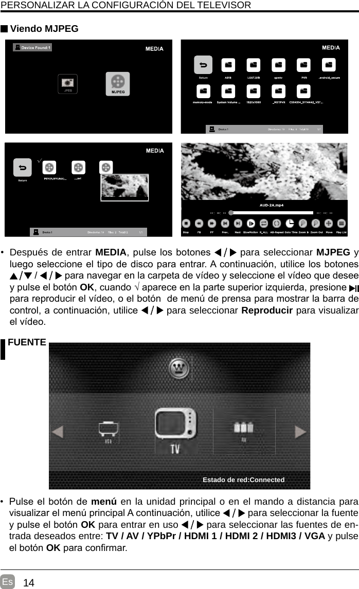 14EsPERSONALIZAR LA CONFIGURACIÓN DEL TELEVISOR Viendo MJPEG FUENTE•  Pulse el botón de menú en la unidad principal o en el mando a distancia para visualizar el menú principal A continuación, utilice   para seleccionar la fuente y pulse el botón OK para entrar en uso   para seleccionar las fuentes de en-trada deseados entre: TV / AV / YPbPr / HDMI 1 / HDMI 2 / HDMI3 / VGA y pulse el botón OK para conrmar.• Después de entrar MEDIA, pulse los botones   para seleccionar MJPEG y luego seleccione el tipo de disco para entrar. A continuación, utilice los botones  /   para navegar en la carpeta de vídeo y seleccione el vídeo que desee y pulse el botón OK, cuando √ aparece en la parte superior izquierda, presione   para reproducir el vídeo, o el botón  de menú de prensa para mostrar la barra de control, a continuación, utilice   para seleccionar Reproducir para visualizar el vídeo.  Estado de red:Connected