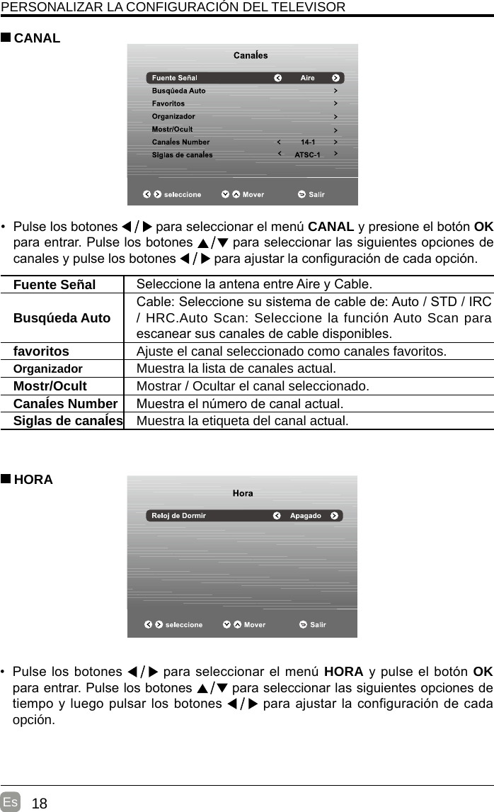 18Es•  Pulse los botones   para seleccionar el menú CANAL y presione el botón OK para entrar. Pulse los botones   para seleccionar las siguientes opciones de canales y pulse los botones   para ajustar la conguración de cada opción. CANALFuente Señal Seleccione la antena entre Aire y Cable. Busqúeda Auto Cable: Seleccione su sistema de cable de: Auto / STD / IRC / HRC.Auto Scan: Seleccione la función Auto Scan para escanear sus canales de cable disponibles.favoritos Ajuste el canal seleccionado como canales favoritos.Organizador Muestra la lista de canales actual.Mostr/Ocult Mostrar / Ocultar el canal seleccionado.CanaÍes Number Muestra el número de canal actual.Siglas de canaÍes Muestra la etiqueta del canal actual.• Pulse los botones   para seleccionar el menú HORA y pulse el botón OK para entrar. Pulse los botones   para seleccionar las siguientes opciones de tiempo y luego pulsar los botones   para ajustar la configuración de cada opción.     HORAPERSONALIZAR LA CONFIGURACIÓN DEL TELEVISOR 