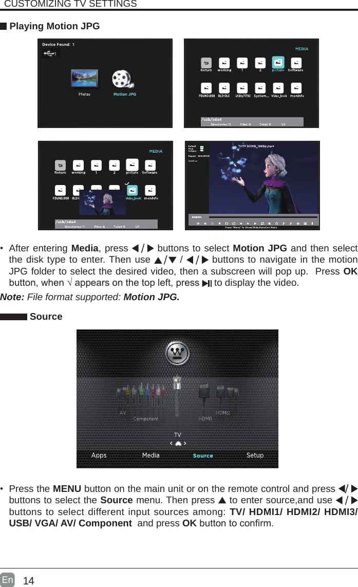 14En  CUSTOMIZING TV SETTINGS Playing Motion JPG• After entering Media, press   buttons to select Motion JPG and then select the disk type to enter. Then use   /   buttons to navigate in the motion JPG folder to select the desired video, then a subscreen will pop up.  Press OK button,when√appearsonthetopleft,press  to display the video.    Note: File format supported: Motion JPG. Source• Press the MENU button on the main unit or on the remote control and press   buttons to select the Source menu. Then press   to enter source,and use   buttons to select different input sources among: TV/ HDMI1/ HDMI2/ HDMI3/ USB/ VGA/ AV/ Component  and press OKbuttontoconrm. 