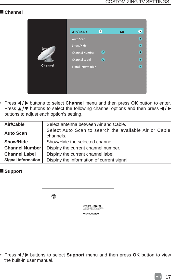 17En  COSTOMIZING TV SETTINGS Channel• Press   buttons to select Channel menu and then press OK button to enter. Press   buttons to select the following channel options and then press    buttons to adjust each option’s setting. Air/Cable Select antenna between Air and Cable. Auto Scan Select Auto Scan to search the available Air or Cable channels. Show/Hide Show/Hide the selected channel.Channel Number Display the current channel number.Channel Label Display the current channel label.Signal Information Display the information of current signal.• Press   buttons to select Support menu and then press OK button to view the built-in user manual.      SupportUSER’S MANUALMANUEL DE L’UTILISATEURMANUAL DEL USUARIOWD48  UW2  490