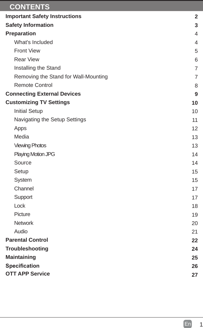 1En  CONTENTSImportant Safety InstructionsSafety InformationPreparationWhat&apos;s IncludedFront ViewRear ViewInstalling the StandRemoving the Stand for Wall-MountingRemote ControlConnecting External DevicesCustomizing TV SettingsInitial SetupNavigating the Setup SettingsAppsMediaViewing PhotosPlaying Motion JPGSourceSetupSystemChannelSupportLockPictureNetworkAudioParental ControlTroubleshootingMaintainingSpecicationOTT APP Service2344567789101011121313141415151717181920212224252627