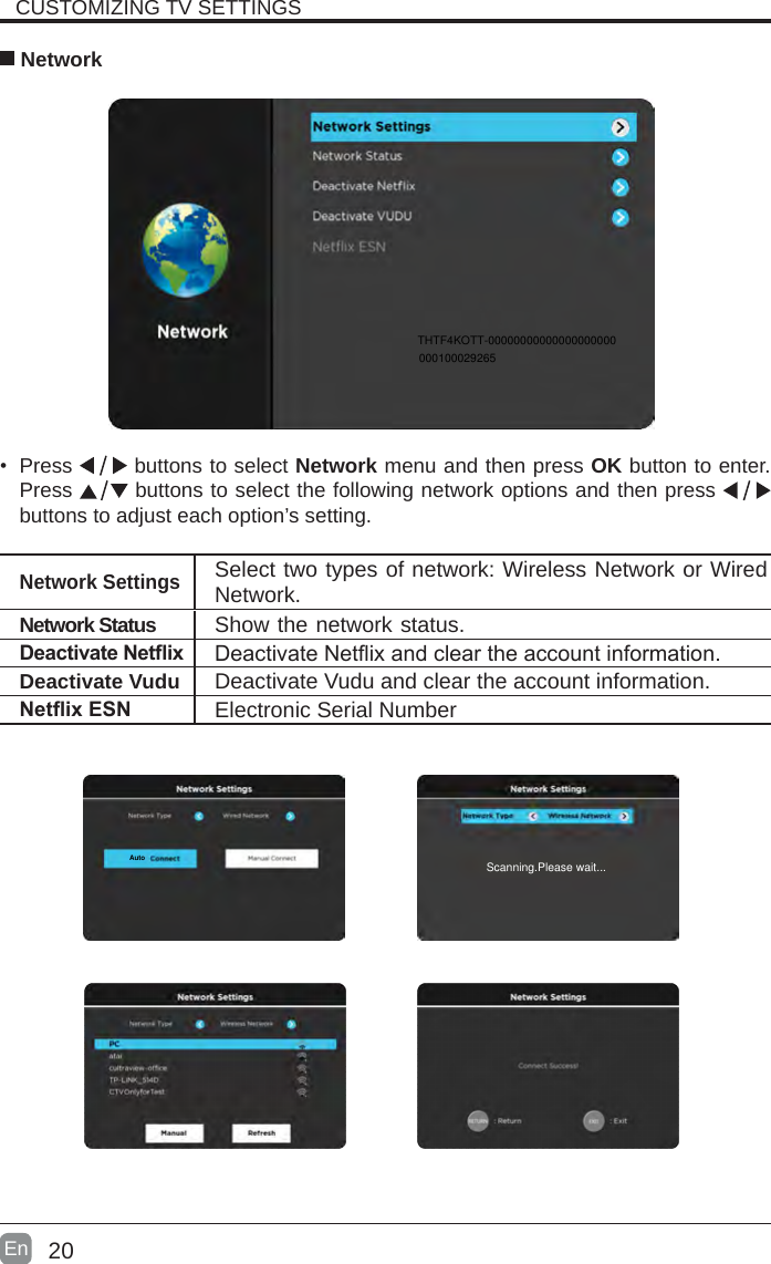 20En  • Press   buttons to select Network menu and then press OK button to enter. Press   buttons to select the following network options and then press   buttons to adjust each option’s setting.   NetworkNetwork SettingsSelect two types of network: Wireless Network or Wired Network.DeactivateNetix DeactivateNetixandcleartheaccountinformation.Deactivate Vudu Deactivate Vudu and clear the account information.NetixESN Electronic Serial NumberCUSTOMIZING TV SETTINGSAutoNetwork Status Show the network status.THTF4KOTT-00000000000000000000000100029265Scanning.Please wait...