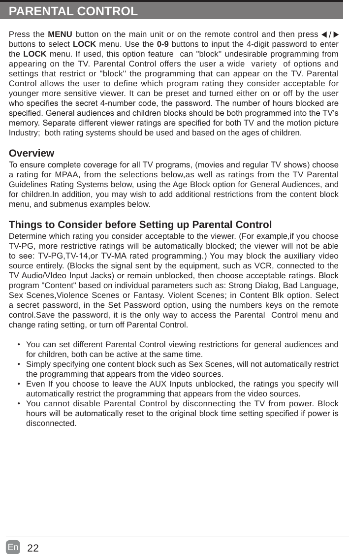 22En  PARENTAL CONTROLPress the MENU button on the main unit or on the remote control and then press   buttons to select LOCK menu. Use the 0-9 buttons to input the 4-digit password to enter the LOCK menu. If used, this option feature  can &quot;block&apos;&apos; undesirable programming from appearing on the TV. Parental Control offers the user a wide  variety  of options and settings that restrict or &quot;block&apos;&apos; the programming that can appear on the TV. Parental Control allows the user to define which program rating they consider acceptable for younger more sensitive viewer. It can be preset and turned either on or off by the user whospeciesthesecret4-numbercode,thepassword.Thenumberofhoursblockedarespecied.GeneralaudiencesandchildrenblocksshouldbebothprogrammedintotheTV&apos;smemory.SeparatedifferentviewerratingsarespeciedforbothTVandthemotionpictureIndustry;  both rating systems should be used and based on the ages of children.OverviewToensurecompletecoverageforallTVprograms,(moviesandregularTVshows)choosea rating for MPAA, from the selections below,as well as ratings from the TV Parental Guidelines Rating Systems below, using the Age Block option for General Audiences, and for children.In addition, you may wish to add additional restrictions from the content block menu, and submenus examples below.Things to Consider before Setting up Parental ControlDetermine which rating you consider acceptable to the viewer. (For example,if you choose TV-PG, more restrictive ratings will be automatically blocked; the viewer will not be able tosee:TV-PG,TV-14,orTV-MAratedprogramming.)Youmayblocktheauxiliaryvideosource entirely. (Blocks the signal sent by the equipment, such as VCR, connected to the TVAudio/VIdeoInputJacks)orremainunblocked,thenchooseacceptableratings.Blockprogram &quot;Content&quot; based on individual parameters such as: Strong Dialog, Bad Language, Sex Scenes,Violence Scenes or Fantasy. Violent Scenes; in Content Blk option. Select a secret password, in the Set Password option, using the numbers keys on the remote control.Save the password, it is the only way to access the Parental  Control menu and change rating setting, or turn off Parental Control.• You can set different Parental Control viewing restrictions for general audiences and for children, both can be active at the same time.• Simply specifying one content block such as Sex Scenes, will not automatically restrict the programming that appears from the video sources.• Even If you choose to leave the AUX Inputs unblocked, the ratings you specify will automatically restrict the programming that appears from the video sources.• You cannot disable Parental Control by disconnecting the TV from power. Block hourswillbeautomaticallyresettotheoriginalblocktimesettingspeciedifpowerisdisconnected.