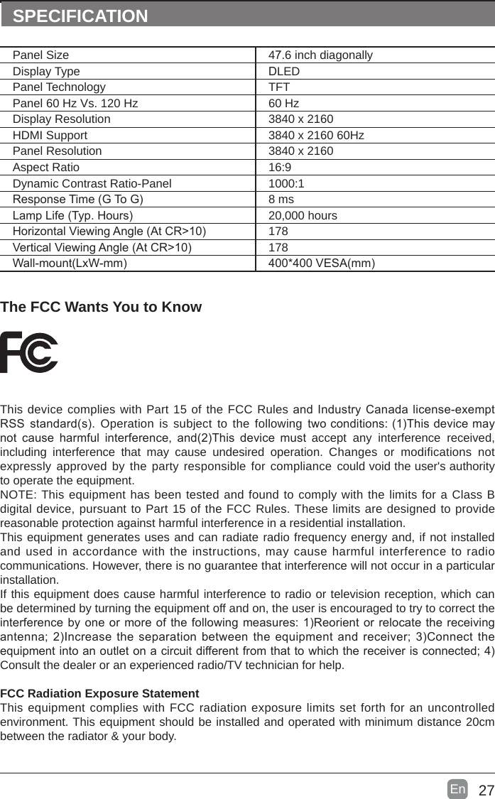 27En  The FCC Wants You to KnowThis device complies with Part 15 of the FCC Rules and Industry Canada license-exempt RSS standard(s). Operation is subject to the following twoconditions:(1)Thisdevicemaynot cause harmful interference, and(2)This device must accept  any interference  received, including interference that  may  cause  undesired  operation.  Changes  or  modifications  not expressly approved by the party responsible for compliance could void the user&apos;s authority to operate the equipment.NOTE: This equipment has been tested and found to comply with the limits for a Class B digital device, pursuant to Part 15 of the FCC Rules. These limits are designed to provide reasonable protection against harmful interference in a residential installation.This equipment generates uses and can radiate radio frequency energy and, if not installed and used in accordance with the instructions, may cause harmful interference to radio communications. However, there is no guarantee that interference will not occur in a particular installation. If this equipment does cause harmful interference to radio or television reception, which can be determined by turning the equipment off and on, the user is encouraged to try to correct the interferencebyoneormoreofthefollowingmeasures:1)Reorientorrelocatethereceivingantenna;2)Increasetheseparationbetweentheequipmentandreceiver;3)Connecttheequipmentintoanoutletonacircuitdifferentfromthattowhichthereceiverisconnected;4)Consult the dealer or an experienced radio/TV technician for help.FCC Radiation Exposure StatementThis equipment complies with FCC radiation exposure limits set forth for an uncontrolled environment. This equipment should be installed and operated with minimum distance 20cm between the radiator &amp; your body.SPECIFICATIONPanel Size 47.6 inch diagonally Display Type DLEDPanel Technology  TFTPanel 60 Hz Vs. 120 Hz 60 HzDisplay Resolution  3840 x 2160HDMI Support 3840 x 2160 60HzPanel Resolution  3840 x 2160Aspect Ratio 16:9Dynamic Contrast Ratio-Panel 1000:1ResponseTime(GToG) 8 msLampLife(Typ.Hours) 20,000 hoursHorizontalViewingAngle(AtCR&gt;10) 178VerticalViewingAngle(AtCR&gt;10) 178Wall-mount(LxW-mm) 400*400VESA(mm)