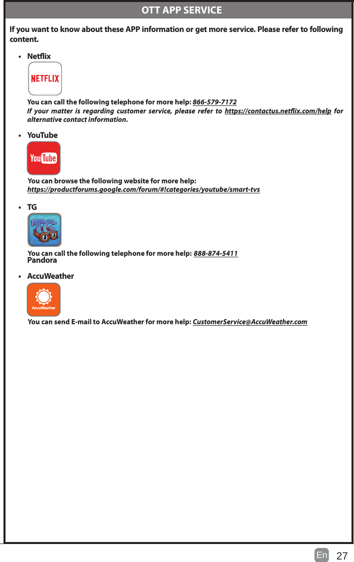 27En   If you want to know about these APP information or get more service. Please refer to following content.• Netix You can call the following telephone for more help: 866-579-7172If your matter is regarding customer service, please refer to https://contactus.netix.com/help  for     alternative contact information.• YouTube          You can browse the following website for more help:         https://productforums.google.com/forum/#!categories/youtube/smart-tvs• TG          You can call the following telephone for more help: 888-874-5411Pandora         • AccuWeather          You can send E-mail to AccuWeather for more help: CustomerService@AccuWeather.com  OTT APP SERVICE