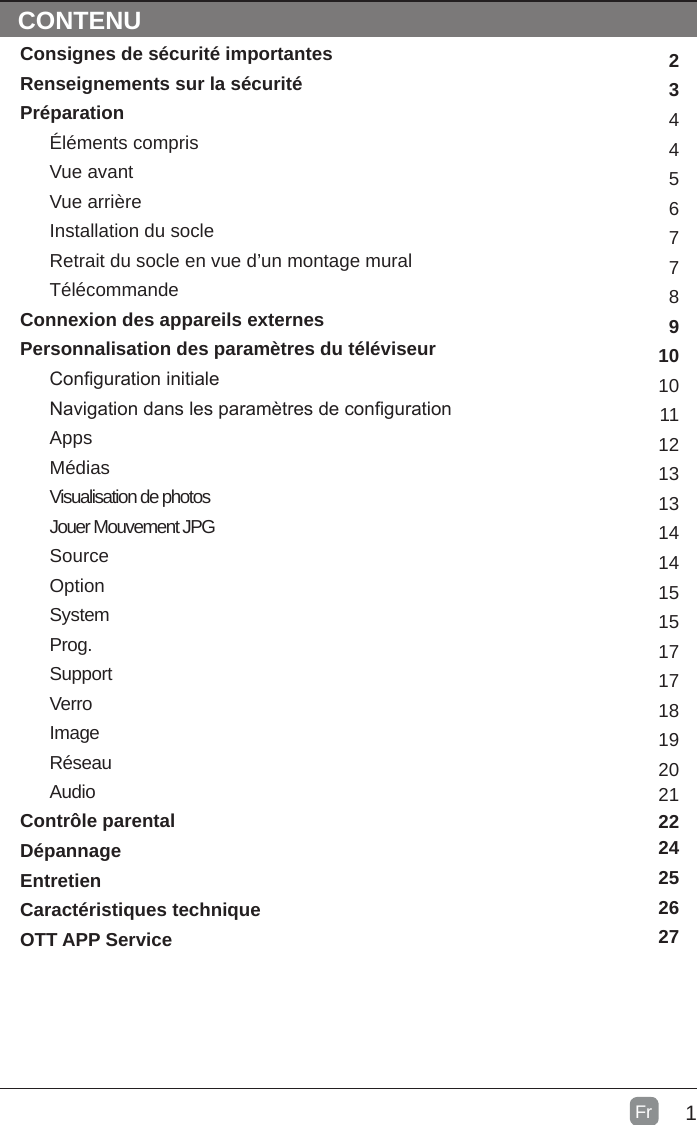 1FrCONTENTSConsignes de sécurité importantesRenseignements sur la sécuritéPréparationÉléments comprisVue avantVue arrièreInstallation du socleRetrait du socle en vue d’un montage muralTélécommandeConnexion des appareils externesPersonnalisation des paramètres du téléviseurConguration initialeNavigation dans les paramètres de congurationAppsMédiasVisualisation de photosJouer Mouvement JPGSourceOptionSystemProg.SupportVerroImageRéseauAudioContrôle parentalDépannageEntretienCaractéristiques techniqueOTT APP Service 2344567789101011121313141415151717181920CONTENU212224252627