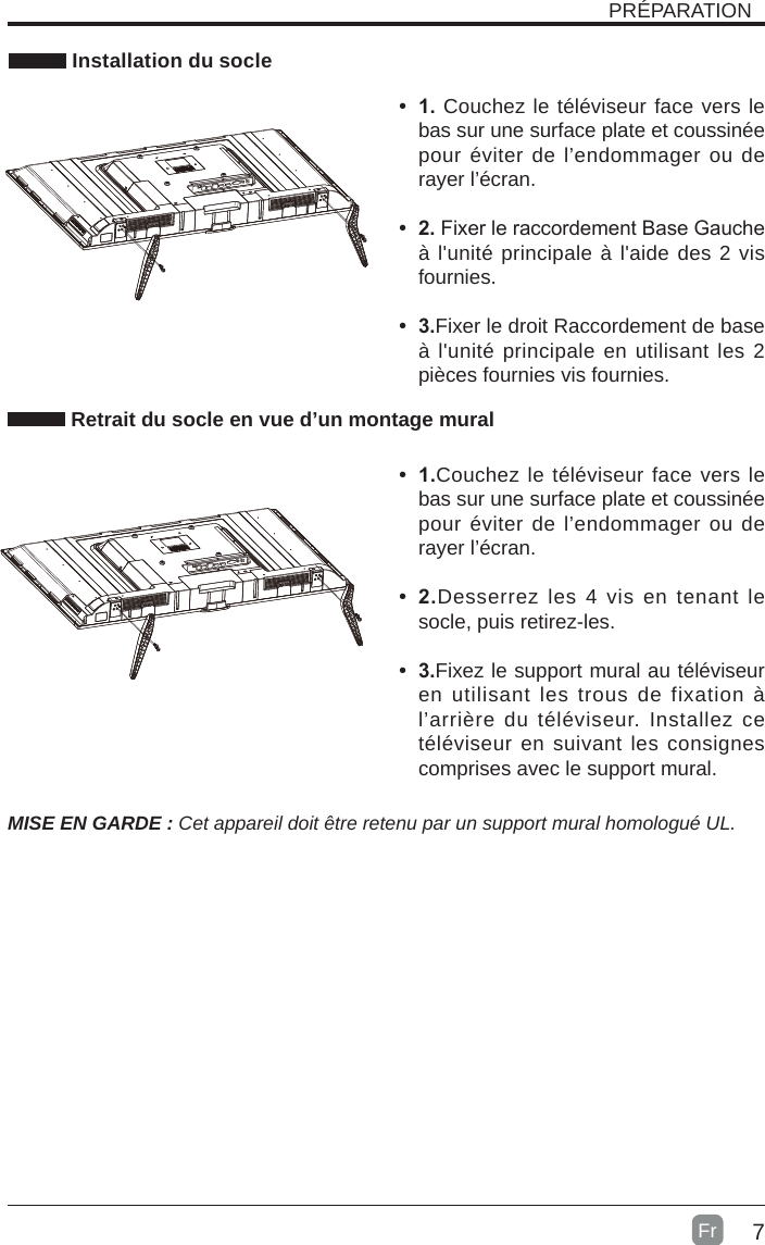 7 Installation du socleMISE EN GARDE : Cet appareil doit être retenu par un support mural homologué UL.• 1.Couchez le téléviseur face vers le bas sur une surface plate et coussinée pour éviter de l’endommager ou de rayer l’écran.• 2.Desserrez les 4 vis en tenant le socle, puis retirez-les.   • 3.Fixez le support mural au téléviseur en utilisant les trous de fixation à l’arrière du téléviseur. Installez ce téléviseur en suivant les consignes comprises avec le support mural. Retrait du socle en vue d’un montage muralPRÉPARATION• 1. Couchez le téléviseur face vers le bas sur une surface plate et coussinée pour éviter de l’endommager ou de rayer l’écran.     • 2.Fixer le raccordement Base Gauche à l&apos;unité principale à l&apos;aide des 2 vis fournies.• 3.Fixer le droit Raccordement de base à l&apos;unité principale en utilisant les 2 pièces fournies vis fournies. Fr