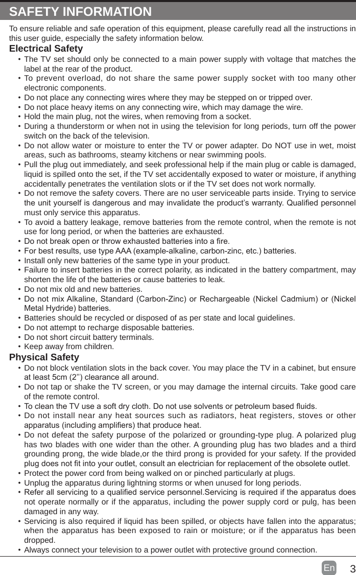 3En  SAFETY INFORMATIONTo ensure reliable and safe operation of this equipment, please carefully read all the instructions in this user guide, especially the safety information below.Electrical Safety •The TV set should only be connected to a main power supply with voltage that matches the label at the rear of the product.•To prevent overload, do not share the same power supply socket with too many other electronic components.•Do not place any connecting wires where they may be stepped on or tripped over.•Do not place heavy items on any connecting wire, which may damage the wire.•Hold the main plug, not the wires, when removing from a socket.•During a thunderstorm or when not in using the television for long periods, turn off the power switch on the back of the television.•Do not allow water or moisture to enter the TV or power adapter. Do NOT use in wet, moist areas, such as bathrooms, steamy kitchens or near swimming pools.•Pull the plug out immediately, and seek professional help if the main plug or cable is damaged, liquid is spilled onto the set, if the TV set accidentally exposed to water or moisture, if anything accidentally penetrates the ventilation slots or if the TV set does not work normally.•Do not remove the safety covers. There are no user serviceable parts inside. Trying to service theunityourselfisdangerousandmayinvalidatetheproduct’swarranty.Qualiedpersonnelmust only service this apparatus.•To avoid a battery leakage, remove batteries from the remote control, when the remote is not use for long period, or when the batteries are exhausted.•Donotbreakopenorthrowexhaustedbatteriesintoare.•Forbestresults,usetypeAAA(example-alkaline,carbon-zinc,etc.)batteries.•Install only new batteries of the same type in your product.•Failure to insert batteries in the correct polarity, as indicated in the battery compartment, may shorten the life of the batteries or cause batteries to leak.•Do not mix old and new batteries.•DonotmixAlkaline,Standard(Carbon-Zinc)orRechargeable(NickelCadmium)or(NickelMetalHydride)batteries.•Batteries should be recycled or disposed of as per state and local guidelines.•Do not attempt to recharge disposable batteries.•Do not short circuit battery terminals.•Keep away from children.Physical Safety •Do not block ventilation slots in the back cover. You may place the TV in a cabinet, but ensure atleast5cm(2’’)clearanceallaround.•Do not tap or shake the TV screen, or you may damage the internal circuits. Take good care of the remote control.•TocleantheTVuseasoftdrycloth.Donotusesolventsorpetroleumbaseduids.•Do not install near any heat sources such as radiators, heat registers, stoves or other apparatus(includingampliers)thatproduceheat.•Do not defeat the safety purpose of the polarized or grounding-type plug. A polarized plug has two blades with one wider than the other. A grounding plug has two blades and a third grounding prong, the wide blade,or the third prong is provided for your safety. If the provided plugdoesnottintoyouroutlet,consultanelectricianforreplacementoftheobsoleteoutlet.•Protect the power cord from being walked on or pinched particularly at plugs. •Unplug the apparatus during lightning storms or when unused for long periods.•Referallservicingtoaqualiedservicepersonnel.Servicingisrequirediftheapparatusdoesnot operate normally or if the apparatus, including the power supply cord or pulg, has been damaged in any way.•Servicing is also required if liquid has been spilled, or objects have fallen into the apparatus; when the apparatus has been exposed to rain or moisture; or if the apparatus has been dropped.•Always connect your television to a power outlet with protective ground connection. 