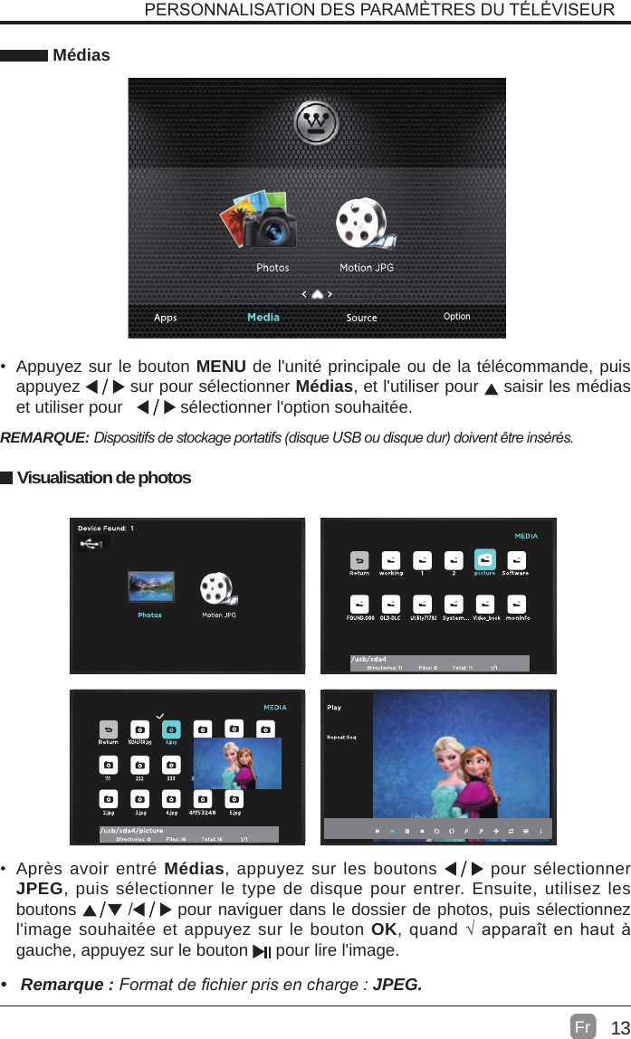 13 Médias•  Appuyez sur le bouton MENU de l&apos;unité principale ou de la télécommande, puis appuyez   sur pour sélectionner Médias, et l&apos;utiliser pour   saisir les médias et utiliser pour     sélectionner l&apos;option souhaitée.REMARQUE: Dispositifsdestockageportatifs(disqueUSBoudisquedur)doiventêtreinsérés.•  Après avoir entré Médias, appuyez sur les boutons   pour sélectionner JPEG, puis sélectionner le type de disque pour entrer. Ensuite, utilisez les boutons   /  pour naviguer dans le dossier de photos, puis sélectionnez l&apos;image souhaitée et appuyez sur le bouton OK, quand √ apparaît en haut à gauche, appuyez sur le bouton   pour lire l&apos;image.PERSONNALISATION DES PARAMÈTRES DU TÉLÉVISEUR•  Remarque : Formatdechierprisencharge:JPEG.FrVisualisation de photosOption