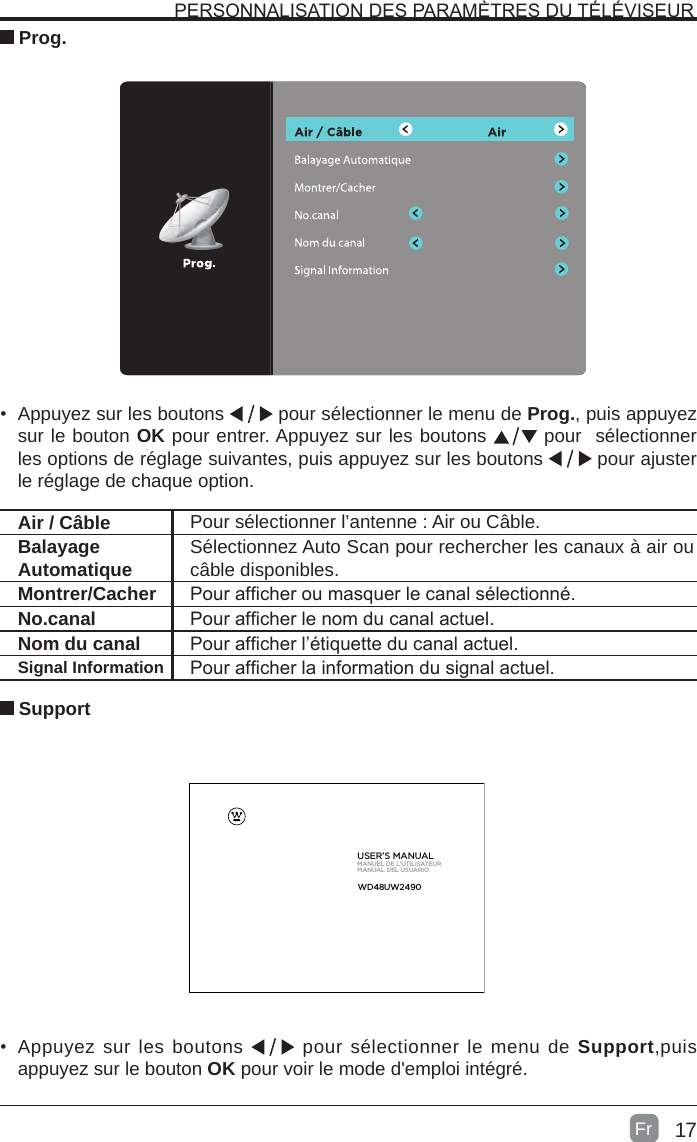 17 SupportAir / Câble Pour sélectionner l’antenne : Air ou Câble.Balayage Automatique Sélectionnez Auto Scan pour rechercher les canaux à air ou câble disponibles.Montrer/Cacher Pour afcher ou masquer le canal sélectionné.No.canal Pour afcher le nom du canal actuel.Nom du canal Pour afcher l’étiquette du canal actuel.Signal Information Pour afcher la information du signal actuel.PERSONNALISATION DES PARAMÈTRES DU TÉLÉVISEUR Prog.•  Appuyez sur les boutons   pour sélectionner le menu de Prog., puis appuyez sur le bouton OK pour entrer. Appuyez sur les boutons   pour  sélectionner les options de réglage suivantes, puis appuyez sur les boutons   pour ajuster le réglage de chaque option.•  Appuyez sur les boutons   pour sélectionner le menu de Support,puis appuyez sur le bouton OK pour voir le mode d&apos;emploi intégré.     USER’S MANUALMANUEL DE L’UTILISATEURMANUAL DEL USUARIOFrWD48  UW2  490