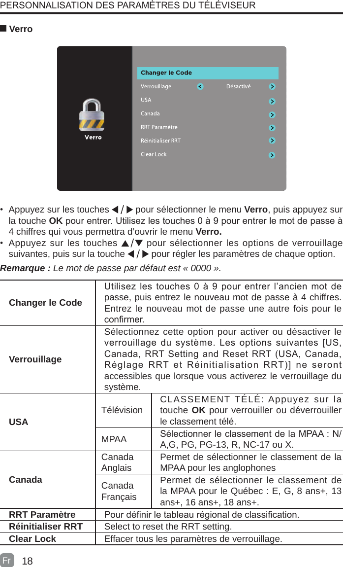 18•  Appuyez sur les touches   pour sélectionner le menu Verro, puis appuyez sur la touche OK pour entrer. Utilisez les touches 0 à 9 pour entrer le mot de passe à 4 chiffres qui vous permettra d’ouvrir le menu Verro.•  Appuyez sur les touches   pour sélectionner les options de verrouillage suivantes, puis sur la touche   pour régler les paramètres de chaque option. VerroRemarque : Le mot de passe par défaut est « 0000 ».Changer le CodeUtilisez les  touches  0  à 9 pour entrer l’ancien mot de passe, puis entrez le nouveau mot de passe à 4 chiffres. Entrez le nouveau mot de passe une autre fois pour le conrmer.VerrouillageSélectionnez cette option pour activer ou désactiver le verrouillage du  système.  Les options  suivantes [US, Canada, RRT Setting and Reset RRT (USA, Canada, Réglage  RRT  et  Réinitialisation  RRT)]  ne  seront accessibles que lorsque vous activerez le verrouillage du système.USA Télévision CLASSEMENT TÉLÉ: Appuyez sur la touche OK pour verrouiller ou déverrouiller le classement télé.MPAA Sélectionner le classement de la MPAA : N/A,G, PG, PG-13, R, NC-17 ou X.CanadaCanadaAnglais Permet de sélectionner le classement de la MPAA pour les anglophonesCanadaFrançaisPermet de sélectionner le classement de la MPAA pour le Québec : E, G, 8 ans+, 13 ans+, 16 ans+, 18 ans+.RRT Paramètre Pour dénir le tableau régional de classication.Réinitialiser RRT Select to reset the RRT setting.Clear Lock Effacer tous les paramètres de verrouillage. PERSONNALISATION DES PARAMÈTRES DU TÉLÉVISEURFr