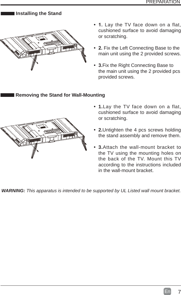 7En   Installing the StandWARNING: This apparatus is intended to be supported by UL Listed wall mount bracket. Removing the Stand for Wall-MountingPREPARATION• 1. Lay the TV face down on a flat, cushioned surface to avoid damaging or scratching.     • 2.Fix the Left Connecting Base to the main unit using the 2 provided screws.• 3.Fix the Right Connecting Base to the main unit using the 2 provided pcs provided screws. • 1.Lay the TV face down on a flat, cushioned surface to avoid damaging or scratching.• 2.Untighten the 4 pcs screws holding the stand assembly and remove them.    • 3.Attach the wall-mount bracket to the TV using the mounting holes on the back of the TV. Mount this TV according to the instructions included in the wall-mount bracket. 