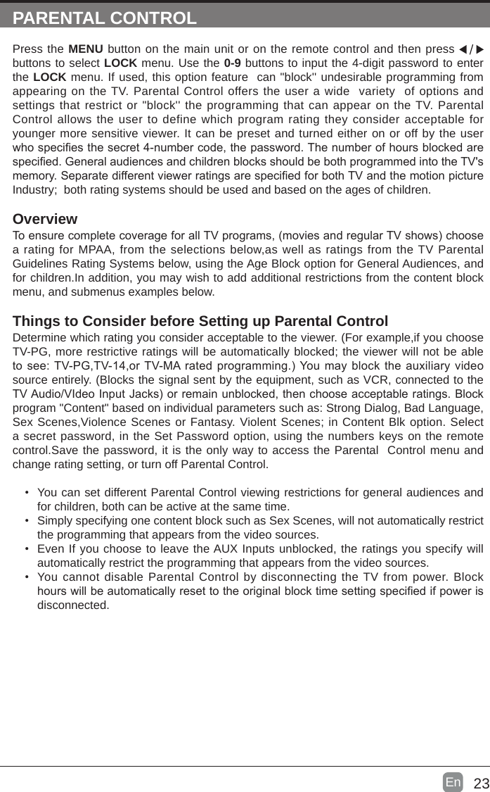 23En  PARENTAL CONTROLPress the MENU button on the main unit or on the remote control and then press   buttons to select LOCK menu. Use the 0-9 buttons to input the 4-digit password to enter the LOCK menu. If used, this option feature  can &quot;block&apos;&apos; undesirable programming from appearing on the TV. Parental Control offers the user a wide  variety  of options and settings that restrict or &quot;block&apos;&apos; the programming that can appear on the TV. Parental Control allows the user to define which program rating they consider acceptable for younger more sensitive viewer. It can be preset and turned either on or off by the user whospeciesthesecret4-numbercode,thepassword.Thenumberofhoursblockedarespecied.GeneralaudiencesandchildrenblocksshouldbebothprogrammedintotheTV&apos;smemory.SeparatedifferentviewerratingsarespeciedforbothTVandthemotionpictureIndustry;  both rating systems should be used and based on the ages of children.OverviewToensurecompletecoverageforallTVprograms,(moviesandregularTVshows)choosea rating for MPAA, from the selections below,as well as ratings from the TV Parental Guidelines Rating Systems below, using the Age Block option for General Audiences, and for children.In addition, you may wish to add additional restrictions from the content block menu, and submenus examples below.Things to Consider before Setting up Parental ControlDetermine which rating you consider acceptable to the viewer. (For example,if you choose TV-PG, more restrictive ratings will be automatically blocked; the viewer will not be able tosee:TV-PG,TV-14,orTV-MAratedprogramming.)Youmayblocktheauxiliaryvideosource entirely. (Blocks the signal sent by the equipment, such as VCR, connected to the TVAudio/VIdeoInputJacks)orremainunblocked,thenchooseacceptableratings.Blockprogram &quot;Content&quot; based on individual parameters such as: Strong Dialog, Bad Language, Sex Scenes,Violence Scenes or Fantasy. Violent Scenes; in Content Blk option. Select a secret password, in the Set Password option, using the numbers keys on the remote control.Save the password, it is the only way to access the Parental  Control menu and change rating setting, or turn off Parental Control.• You can set different Parental Control viewing restrictions for general audiences and for children, both can be active at the same time.• Simply specifying one content block such as Sex Scenes, will not automatically restrict the programming that appears from the video sources.• Even If you choose to leave the AUX Inputs unblocked, the ratings you specify will automatically restrict the programming that appears from the video sources.• You cannot disable Parental Control by disconnecting the TV from power. Block hourswillbeautomaticallyresettotheoriginalblocktimesettingspeciedifpowerisdisconnected.