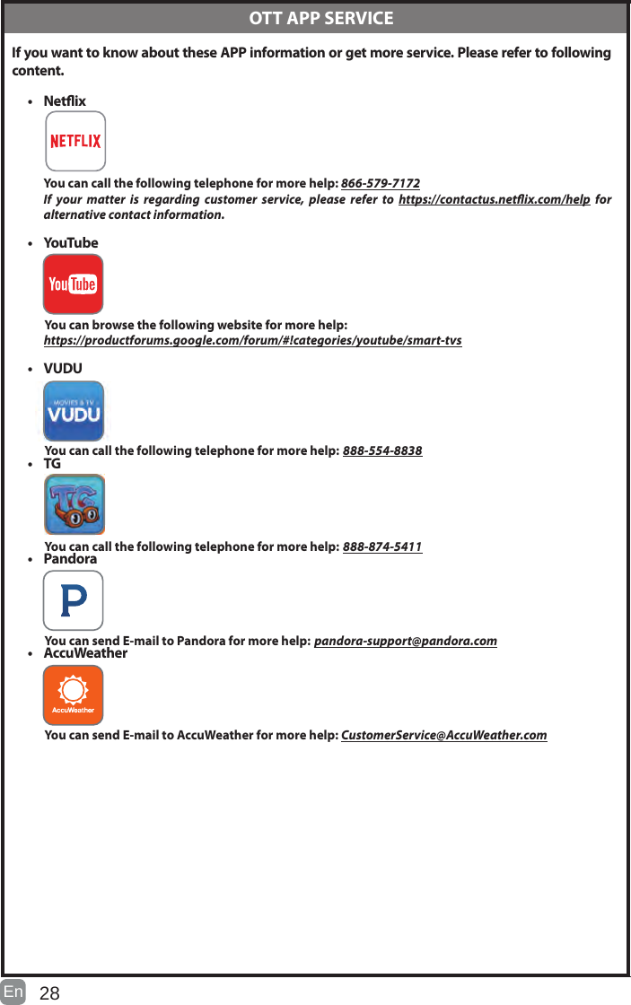 28En   If you want to know about these APP information or get more service. Please refer to following content.• Netix You can call the following telephone for more help: 866-579-7172If your matter is regarding customer service, please refer to https://contactus.netix.com/help  for     alternative contact information.• YouTube          You can browse the following website for more help:         https://productforums.google.com/forum/#!categories/youtube/smart-tvs• VUDU          You can call the following telephone for more help: 888-554-8838• TG          You can call the following telephone for more help: 888-874-5411• Pandora          You can send E-mail to Pandora for more help: pandora-support@pandora.com• AccuWeather          You can send E-mail to AccuWeather for more help: CustomerService@AccuWeather.com  OTT APP SERVICE