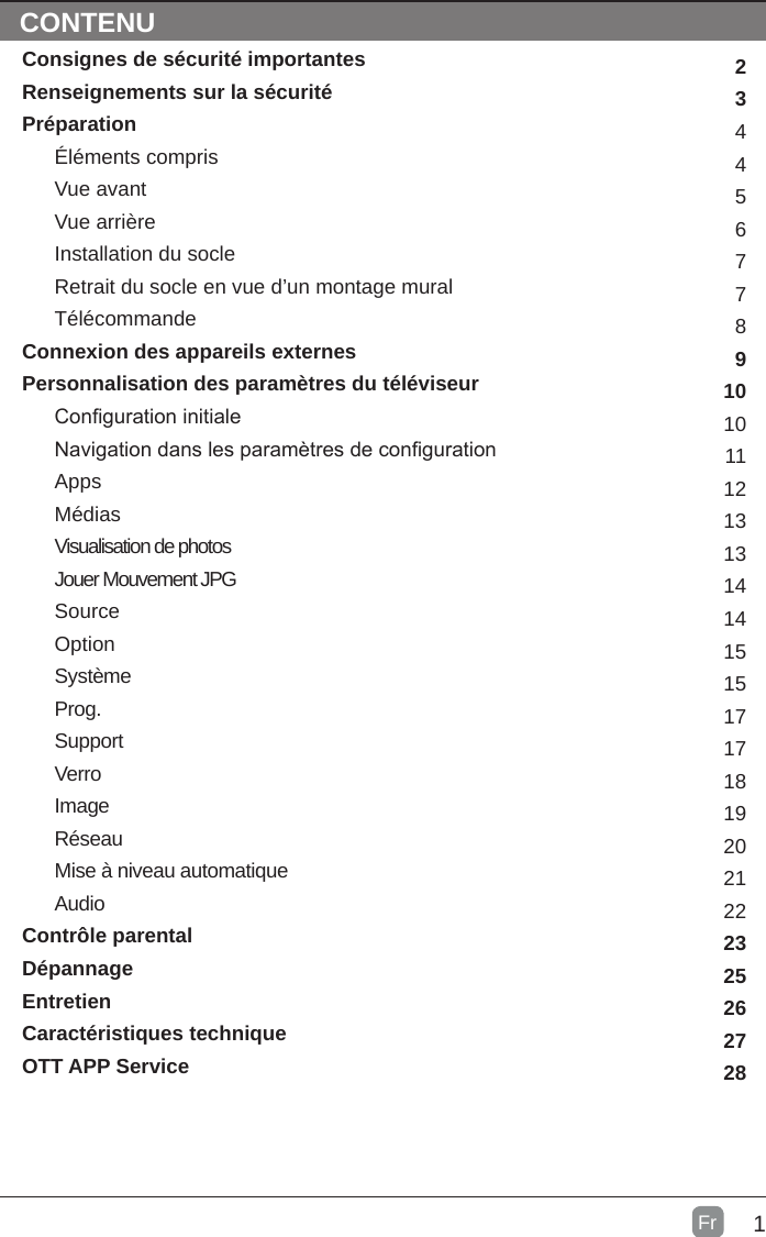 1FrCONTENTSConsignes de sécurité importantesRenseignements sur la sécuritéPréparationÉléments comprisVue avantVue arrièreInstallation du socleRetrait du socle en vue d’un montage muralTélécommandeConnexion des appareils externesPersonnalisation des paramètres du téléviseurConguration initialeNavigation dans les paramètres de congurationAppsMédiasVisualisation de photosJouer Mouvement JPGSourceOptionSystèmeProg.SupportVerroImageRéseauMise à niveau automatiqueAudioContrôle parentalDépannageEntretienCaractéristiques techniqueOTT APP Service 234456778910101112131314141515171718192021222325262728CONTENU