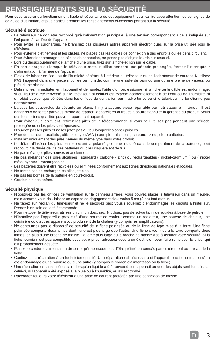 3FrRENSEIGNEMENTS SUR LA SÉCURITÉPour vous assurer du fonctionnement able et sécuritaire de cet équipement, veuillez lire avec attention les consignes de ce guide d’utilisation, et plus particulièrement les renseignements ci-dessous portant sur la sécurité.Sécurité électrique •  Le téléviseur ne doit être raccordé qu’à l’alimentation principale, à une tension correspondant à celle indiquée sur l’étiquette à l’arrière de l’appareil.•  Pour éviter les surcharges, ne branchez pas plusieurs autres appareils électroniques sur la prise utilisée pour le téléviseu.•  Pour éviter le piétinement et les chutes, ne placez pas les câbles de connexion à des endroits où les gens circulent.•  Pour éviter d’endommager les câbles de connexion, ne posez pas d’objets lourds sur ceux-ci.•  Lors du désaccouplement de la che d’une prise, tirez sur la che et non sur le câble.•  En cas d’orage ou lorsque le téléviseur reste inutilisé pendant une période prolongée, fermez l’interrupteur d’alimentation à l’arrière de l’appareil.•  Évitez de laisser de l’eau ou de l’humidité pénétrer à l’intérieur du téléviseur ou de l’adaptateur de courant. N’utilisez PAS l’appareil dans une pièce mouillée ou humide, comme une salle de bain ou une cuisine pleine de vapeur, ou près d’une piscine.•  Débranchez immédiatement l’appareil et demandez l’aide d’un professionnel si la che ou le câble est endommagé, si du liquide a été renversé sur le téléviseur, si celui-ci est exposé accidentellement à de l’eau ou de l’humidité, si un objet quelconque pénètre dans les orices de ventilation par inadvertance ou si le téléviseur ne fonctionne pas normalement.•  Laissez les couvercles de sécurité en place. Il n’y a aucune pièce réparable par l’utilisateur à l’intérieur. Il est dangereux de tenter par vous-même de réparer l’appareil; en outre, cela pourrait annuler la garantie du produit. Seuls des techniciens qualiés peuvent réparer cet appareil.•  Pour éviter qu’elles fuient, retirez les piles de la télécommande si vous ne l’utilisez pas pendant une période prolongée ou si les piles sont épuisées.•  N’ouvrez pas les piles et ne les jetez pas au feu lorsqu’elles sont épuisées.•  Pour de meilleurs résultats , utilisez le type AAA ( exemple - alcalines , carbone - zinc , etc. ) batteries.•  Installez uniquement des piles neuves du même type dans votre produit.•  Le défaut d&apos;insérer les piles en respectant la polarité , comme indiqué dans le compartiment de la batterie , peut raccourcir la durée de vie des batteries ou piles risqueraient de fuir.•  Ne pas mélanger piles neuves et anciennes.•  Ne pas mélanger des piles alcalines , standard ( carbone - zinc) ou rechargeables ( nickel-cadmium ) ou ( nickel métal hydrure ) rechargeables.•  Les batteries doivent être recyclées ou éliminées conformément aux lignes directrices nationales et locales.•  Ne tentez pas de recharger les piles jetables.•  Ne pas les bornes de la batterie en court-circuit.•  Gardez loin des enfant.Sécurité physique•  N’obstruez pas les orices de ventilation sur le panneau arrière. Vous pouvez placer le téléviseur dans un meuble, mais assurez-vous de . laisser un espace de dégagement d’au moins 5 cm (2 po) tout autour.•  Ne tapez sur l’écran du téléviseur et ne le secouez pas; vous risqueriez d’endommager les circuits à l’intérieur. Prenez bien soin de la télécommande.•  Pour nettoyer le téléviseur, utilisez un chiffon doux sec. N’utilisez pas de solvants, ni de liquides à base de pétrole.•  N’installez pas l’appareil à proximité d’une source de chaleur comme un radiateur, une bouche de chaleur, une cuisinière ou d’autres appareils .quiproduisent de la chaleur (y compris les amplicateurs).•  Ne contournez pas le dispositif de sécurité de la che polarisée ou de la che de type mise à la terre. Une che polarisée comporte deux lames dont l’une est plus large que l’autre. Une che avec mise à la terre comporte deux lames, en plus d’une broche de masse. La lame plus large ou la broche de masse vise à assurer votre sécurité. Si la che fournie n’est pas compatible avec votre prise, adressez-vous à un électricien pour faire remplacer la prise, qui est probablement désuète. •  Placez le cordon d’alimentation de sorte qu’il ne risque pas d’être piétiné ou coincé, particulièrement au niveau de la che.•  Conez toute réparation à un technicien qualié. Une réparation est nécessaire si l’appareil fonctionne mal ou s’il a été endommagé d’une manière ou d’une autre (y compris le cordon d’alimentation ou la che).•  Une réparation est aussi nécessaire lorsqu’un liquide a été renversé sur l’appareil ou que des objets sont tombés sur celui-ci, si l’appareil a été exposé à la pluie ou à l’humidité, ou s’il est tombé.•  Raccordez toujours votre téléviseur à une prise de courant protégée par une connexion de masse. 