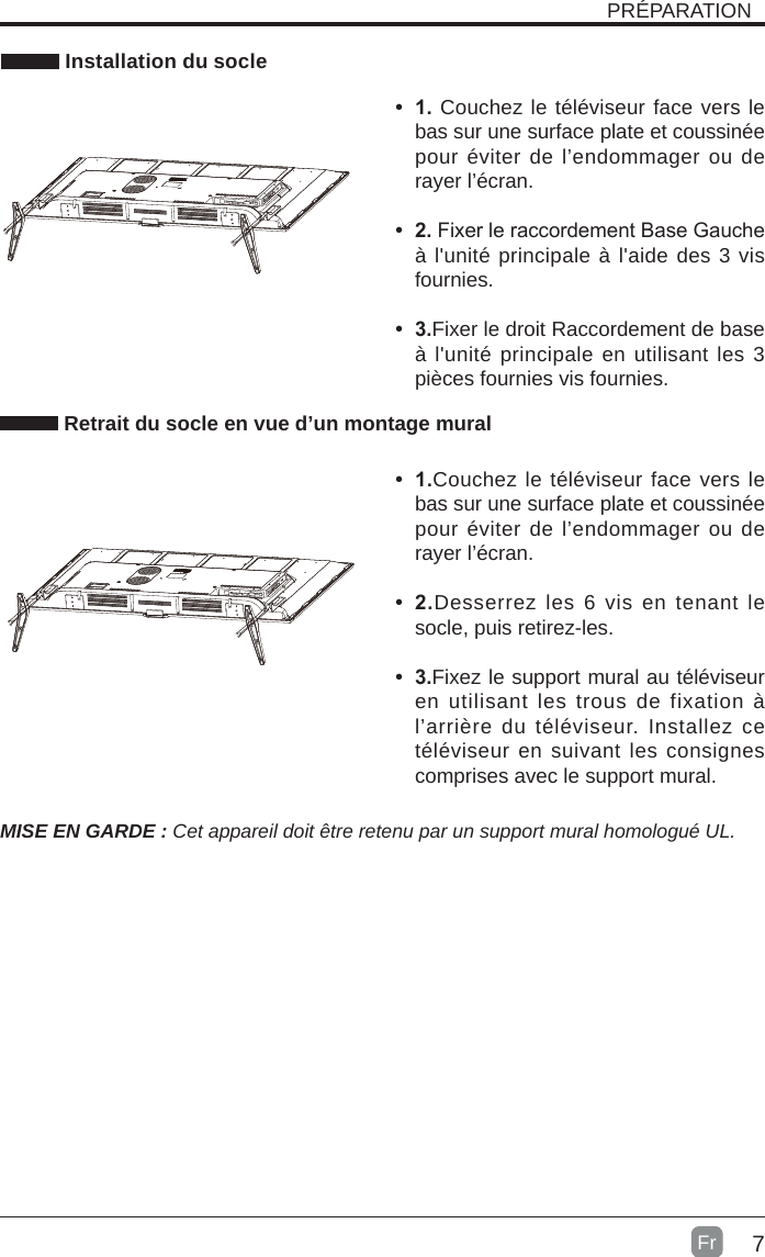 7 Installation du socleMISE EN GARDE : Cet appareil doit être retenu par un support mural homologué UL.• 1.Couchez le téléviseur face vers le bas sur une surface plate et coussinée pour éviter de l’endommager ou de rayer l’écran.• 2.Desserrez les 6 vis en tenant le socle, puis retirez-les.   • 3.Fixez le support mural au téléviseur en utilisant les trous de fixation à l’arrière du téléviseur. Installez ce téléviseur en suivant les consignes comprises avec le support mural. Retrait du socle en vue d’un montage muralPRÉPARATION• 1. Couchez le téléviseur face vers le bas sur une surface plate et coussinée pour éviter de l’endommager ou de rayer l’écran.     • 2.Fixer le raccordement Base Gauche à l&apos;unité principale à l&apos;aide des 3 vis fournies.• 3.Fixer le droit Raccordement de base à l&apos;unité principale en utilisant les 3 pièces fournies vis fournies. Fr