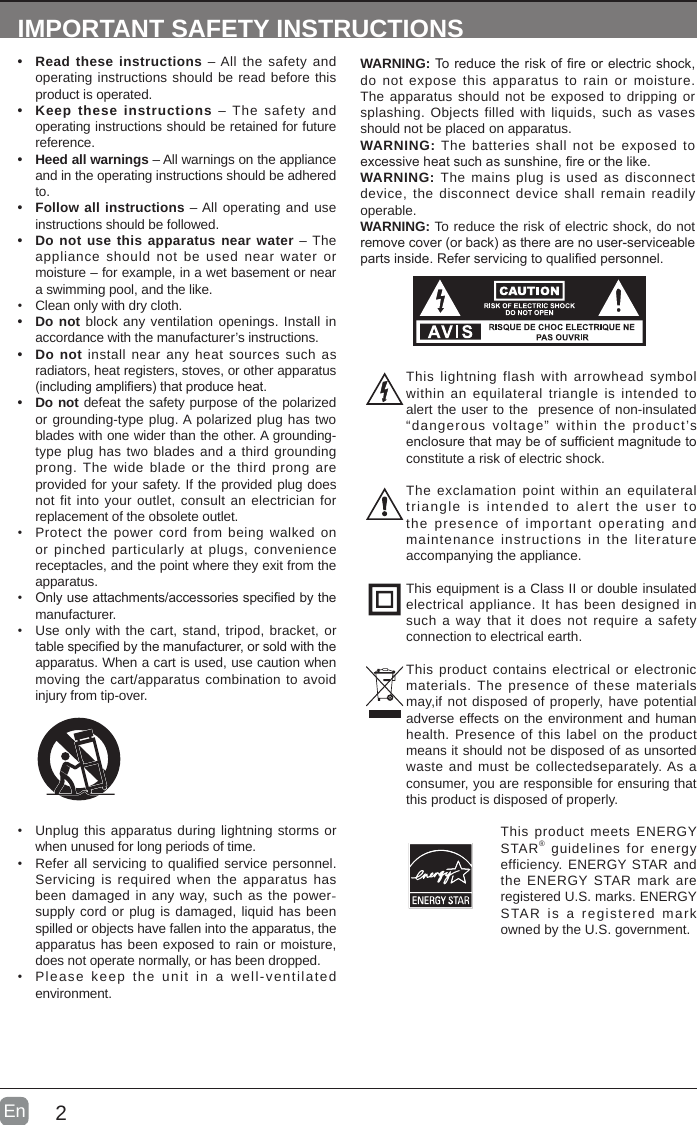 2En  IMPORTANT SAFETY INSTRUCTIONS• Read these instructions – All the safety and operating instructions should be read before this product is operated. • Keep these instructions – The safety and operating instructions should be retained for future reference. • Heed all warnings – All warnings on the appliance and in the operating instructions should be adhered to. • Follow all instructions – All operating and use instructions should be followed. • Do not use this apparatus near water – The appliance should not be used near water or moisture – for example, in a wet basement or near a swimming pool, and the like.• Clean only with dry cloth.• Do not block any ventilation openings. Install in accordance with the manufacturer’s instructions.• Do not install near any heat sources such as radiators, heat registers, stoves, or other apparatus (includingampliers)thatproduceheat.• Do not defeat the safety purpose of the polarized or grounding-type plug. A polarized plug has two blades with one wider than the other. A grounding-type plug has two blades and a third grounding prong. The wide blade or the third prong are provided for your safety. If the provided plug does not fit into your outlet, consult an electrician for replacement of the obsolete outlet.• Protect the power cord from being walked on or pinched particularly at plugs, convenience receptacles, and the point where they exit from the apparatus.• Onlyuseattachments/accessoriesspeciedbythemanufacturer.• Use only with the cart, stand, tripod, bracket, or tablespeciedbythemanufacturer,orsoldwiththeapparatus. When a cart is used, use caution when moving the cart/apparatus combination to avoid injury from tip-over. WARNING:Toreducetheriskofreorelectricshock,do not expose this apparatus to rain or moisture. The apparatus should not be exposed to dripping or splashing. Objects filled with liquids, such as vases should not be placed on apparatus. WARNING: The batteries shall not be exposed to excessiveheatsuchassunshine,reorthelike.WARNING: The mains plug is used as disconnect device, the disconnect device shall remain readily operable.WARNING: To reduce the risk of electric shock, do not removecover(orback)astherearenouser-serviceablepartsinside.Referservicingtoqualiedpersonnel.• Unplug this apparatus during lightning storms or when unused for long periods of time.• Refer all servicing to qualified service personnel. Servicing is required when the apparatus has been damaged in any way, such as the power-supply cord or plug is damaged, liquid has been spilled or objects have fallen into the apparatus, the apparatus has been exposed to rain or moisture, does not operate normally, or has been dropped.• Please keep the unit in a well-ventilated environment.This lightning flash with arrowhead symbol within an equilateral triangle is intended to alert the user to the  presence of non-insulated “dangerous voltage” within the product’s enclosurethatmaybeofsufcientmagnitudetoconstitute a risk of electric shock.The exclamation point within an equilateral triangle is intended to alert the user to the presence of important operating and maintenance instructions in the literature accompanying the appliance. This equipment is a Class II or double insulated electrical appliance. It has been designed in such a way that it does not require a safety connection to electrical earth.This product contains electrical or electronic materials. The presence of these materials may,if not disposed of properly, have potential adverse effects on the environment and human health. Presence of this label on the product means it should not be disposed of as unsorted waste and must be collectedseparately. As a consumer, you are responsible for ensuring that this product is disposed of properly.This product meets ENERGY STAR® guidelines for energy efficiency. ENERGY STAR and the ENERGY STAR mark are registered U.S. marks. ENERGY STAR is a registered mark owned by the U.S. government.