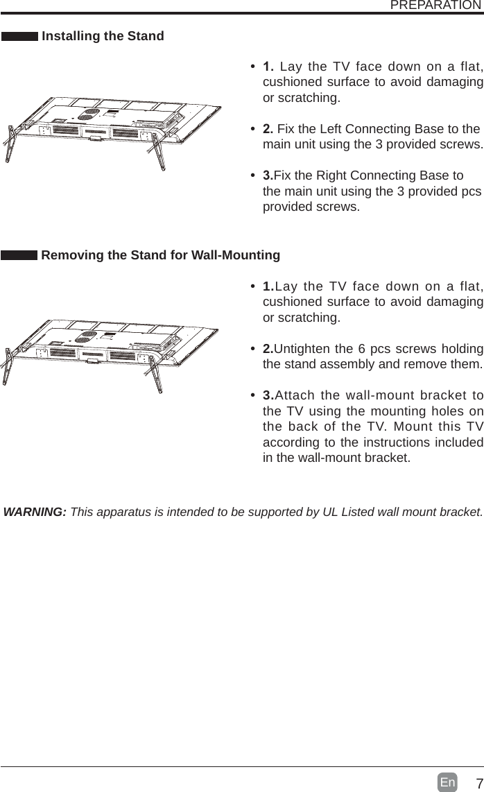 7En   Installing the StandWARNING: This apparatus is intended to be supported by UL Listed wall mount bracket. Removing the Stand for Wall-MountingPREPARATION• 1. Lay the TV face down on a flat, cushioned surface to avoid damaging or scratching.     • 2.Fix the Left Connecting Base to the main unit using the 3 provided screws.• 3.Fix the Right Connecting Base to the main unit using the 3 provided pcs provided screws. • 1.Lay the TV face down on a flat, cushioned surface to avoid damaging or scratching.• 2.Untighten the 6 pcs screws holding the stand assembly and remove them.    • 3.Attach the wall-mount bracket to the TV using the mounting holes on the back of the TV. Mount this TV according to the instructions included in the wall-mount bracket. 