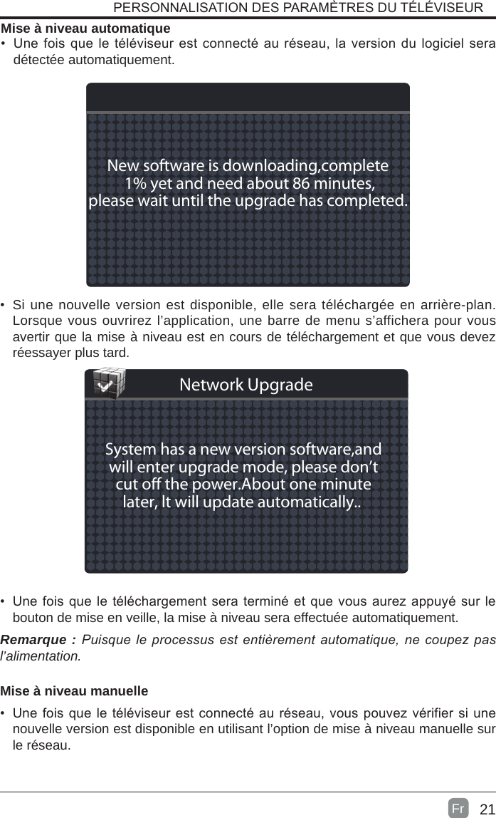 21Mise à niveau automatique•  Une fois que le téléviseur est connecté au réseau, la version du logiciel sera détectée automatiquement.  •  Si une nouvelle version est disponible, elle sera téléchargée en arrière-plan. Lorsque vous ouvrirez l’application, une barre de menu s’affichera pour vous avertir que la mise à niveau est en cours de téléchargement et que vous devez réessayer plus tard.•  Une fois que le téléchargement sera terminé et que vous aurez appuyé sur le bouton de mise en veille, la mise à niveau sera effectuée automatiquement.Remarque : Puisqueleprocessusestentièrementautomatique,necoupezpasl’alimentation.Mise à niveau manuelle•  Une fois que le téléviseur est connecté au réseau, vous pouvez vérifier si une nouvelle version est disponible en utilisant l’option de mise à niveau manuelle sur le réseau.PERSONNALISATION DES PARAMÈTRES DU TÉLÉVISEURNew software is downloading,complete 1% yet and need about 86 minutes,please wait until the upgrade has completed. System has a new version software,andwill enter upgrade mode, please don’tcut o the power.About one minutelater, lt will update automatically.. Network UpgradeFr