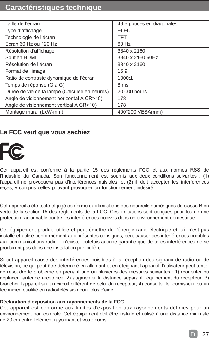 27La FCC veut que vous sachiezCet  appareil  est  conforme  à  la  partie  15  des  règlements  FCC  et  aux  normes  RSS  de l’Industrie  du  Canada.  Son  fonctionnement  est  soumis  aux  deux  conditions  suivantes  :  (1) l&apos;appareil  ne  provoquera  pas  d&apos;interférences  nuisibles,  et  (2)  il  doit  accepter  les  interférences reçes, y compris celles pouvant provoquer un fonctionnement indésiré.Cet appareil a été testé et jugé conforme aux limitations des appareils numériques de classe B en vertu de la section 15 des règlements de la FCC. Ces limitations sont conçues pour fournir une protection raisonnable contre les interférences nocives dans un environnement domestique.Cet équipement produit, utilise et peut émettre de l’énergie radio électrique et, s’il n’est pas installé et utilisé conformément aux présentes consignes, peut causer des interférences nuisibles aux communications radio. Il n’existe toutefois aucune garantie que de telles interférences ne se produiront pas dans une installation particulière.Si cet appareil cause des interférences nuisibles à la réception des signaux de radio ou de télévision, ce qui peut être déterminé en allumant et en éteignant l’appareil, l’utilisateur peut tenter de résoudre le problème en prenant une ou plusieurs des mesures suivantes : 1) réorienter ou déplacer l’antenne réceptrice; 2) augmenter la distance séparant l’équipement du récepteur; 3) brancher l’appareil sur un circuit différent de celui du récepteur; 4) consulter le fournisseur ou un technicien qualié en radio/télévision pour plus d&apos;aide.Déclaration d&apos;exposition aux rayonnements de la FCC Cet appareil est conforme aux limites d&apos;exposition aux rayonnements définies pour un environnement non contrôlé. Cet équipement doit être installé et utilisé à une distance minimale de 20 cm entre l&apos;élément rayonnant et votre corps.Caractéristiques techniqueTaille de l’écran 49.5 pouces en diagonalesType d’afchage ELEDTechnologie de l’écran TFTÉcran 60 Hz ou 120 Hz 60 HzRésolution d’afchage  3840 x 2160Soutien HDMI 3840 x 2160 60HzRésolution de l’écran 3840 x 2160Format de l’image 16:9Ratio de contraste dynamique de l’écran 1000:1Temps de réponse (G à G) 8 msDurée de vie de la lampe (Calculée en heures) 20,000 hoursAngle de visionnement horizontal À CR&gt;10) 178Angle de visionnement vertical À CR&gt;10) 178Montage mural (LxW-mm) 400*200 VESA(mm)Fr