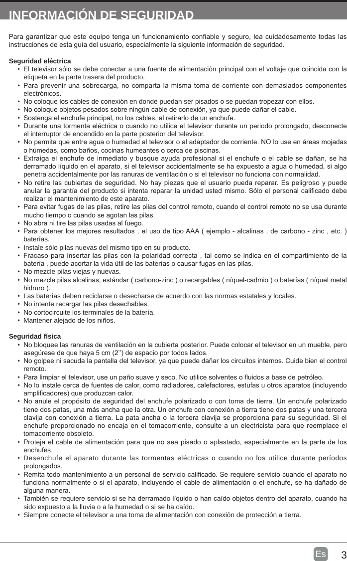 3Es  INFORMACIÓN DE SEGURIDADPara garantizar que este equipo tenga un funcionamiento conable y seguro, lea cuidadosamente todas las instrucciones de esta guía del usuario, especialmente la siguiente información de seguridad.Seguridad eléctrica •  El televisor sólo se debe conectar a una fuente de alimentación principal con el voltaje que coincida con la etiqueta en la parte trasera del producto.•  Para prevenir una sobrecarga, no comparta la misma toma de corriente con demasiados componentes electrónicos.•  No coloque los cables de conexión en donde puedan ser pisados   o se puedan tropezar con ellos.•  No coloque objetos pesados   sobre ningún cable de conexión, ya que puede dañar el cable.•  Sostenga el enchufe principal, no los cables, al retirarlo de un enchufe.•  Durante una tormenta eléctrica o cuando no utilice el televisor durante un periodo prolongado, desconecte el interruptor de encendido en la parte posterior del televisor.•  No permita que entre agua o humedad al televisor o al adaptador de corriente. NO lo use en áreas mojadas o húmedas, como baños, cocinas humeantes o cerca de piscinas.•  Extraiga el enchufe de inmediato y  busque ayuda profesional si el enchufe o el cable se dañan, se ha derramado líquido en el aparato, si el televisor accidentalmente se ha expuesto a agua o humedad, si algo penetra accidentalmente por las ranuras de ventilación o si el televisor no funciona con normalidad.•  No retire las cubiertas de seguridad. No hay piezas que el usuario pueda reparar. Es peligroso y puede anular la garantía del producto si intenta reparar la unidad usted mismo. Sólo el personal calicado debe realizar el mantenimiento de este aparato.•  Para evitar fugas de las pilas, retire las pilas del control remoto, cuando el control remoto no se usa durante mucho tiempo o cuando se agotan las pilas.•  No abra ni tire las pilas usadas al fuego.•  Para obtener los mejores resultados , el uso de tipo AAA ( ejemplo - alcalinas , de carbono - zinc , etc. ) baterías.•  Instale sólo pilas nuevas del mismo tipo en su producto.•  Fracaso para insertar las pilas con la polaridad correcta , tal como se indica en el compartimiento de la batería , puede acortar la vida útil de las baterías o causar fugas en las pilas.•  No mezcle pilas viejas y nuevas.•  No mezcle pilas alcalinas, estándar ( carbono-zinc ) o recargables ( níquel-cadmio ) o baterías ( níquel metal hidruro ).•  Las baterías deben reciclarse o desecharse de acuerdo con las normas estatales y locales.•  No intente recargar las pilas desechables.•  No cortocircuite los terminales de la batería.•  Mantener alejado de los niños.Seguridad física •  No bloquee las ranuras de ventilación en la cubierta posterior. Puede colocar el televisor en un mueble, pero asegúrese de que haya 5 cm (2’’) de espacio por todos lados.•  No golpee ni sacuda la pantalla del televisor, ya que puede dañar los circuitos internos. Cuide bien el control remoto.•  Para limpiar el televisor, use un paño suave y seco. No utilice solventes o uidos a base de petróleo.•  No lo instale cerca de fuentes de calor, como radiadores, calefactores, estufas u otros aparatos (incluyendo amplicadores) que produzcan calor.•  No anule el propósito de seguridad del enchufe polarizado o con toma de tierra. Un enchufe polarizado tiene dos patas, una más ancha que la otra. Un enchufe con conexión a tierra tiene dos patas y una tercera clavija con conexión a tierra. La pata ancha o la tercera clavija se proporciona para su seguridad. Si el enchufe proporcionado no encaja en el tomacorriente, consulte a un electricista para que reemplace el tomacorriente obsoleto. •  Proteja el cable de alimentación para que no sea pisado o aplastado, especialmente en la parte de los enchufes. •  Desenchufe el aparato durante las tormentas eléctricas o cuando no los utilice durante períodos prolongados.•  Remita todo mantenimiento a un personal de servicio calicado. Se requiere servicio cuando el aparato no funciona normalmente o si el aparato, incluyendo el cable de alimentación o el enchufe, se ha dañado de alguna manera.•  También se requiere servicio si se ha derramado líquido o han caído objetos dentro del aparato, cuando ha sido expuesto a la lluvia o a la humedad o si se ha caído.•  Siempre conecte el televisor a una toma de alimentación con conexión de protección a tierra. 