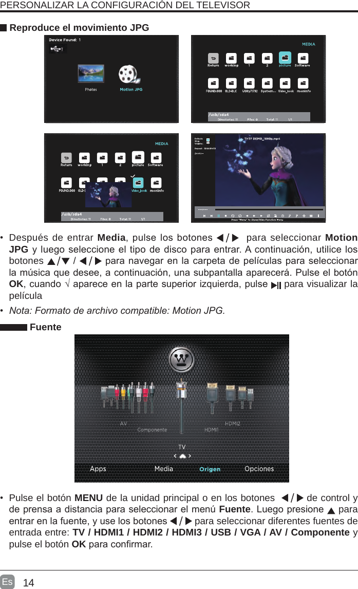 14Es  •  Después de entrar Media, pulse los botones    para seleccionar Motion JPG y luego seleccione el tipo de disco para entrar. A continuación, utilice los botones   /  para navegar en la carpeta de películas para seleccionar la música que desee, a continuación, una subpantalla aparecerá. Pulse el botón OK, cuando √ aparece en la parte superior izquierda, pulse   para visualizar la película   Reproduce el movimiento JPG Fuente•  Pulse el botón MENU de la unidad principal o en los botones    de control y de prensa a distancia para seleccionar el menú Fuente. Luego presione   para entrar en la fuente, y use los botones   para seleccionar diferentes fuentes de entrada entre: TV / HDMI1 / HDMI2 / HDMI3 / USB / VGA / AV / Componente y pulse el botón OK para conrmar.PERSONALIZAR LA CONFIGURACIÓN DEL TELEVISOR • Nota:Formatodearchivocompatible:MotionJPG.