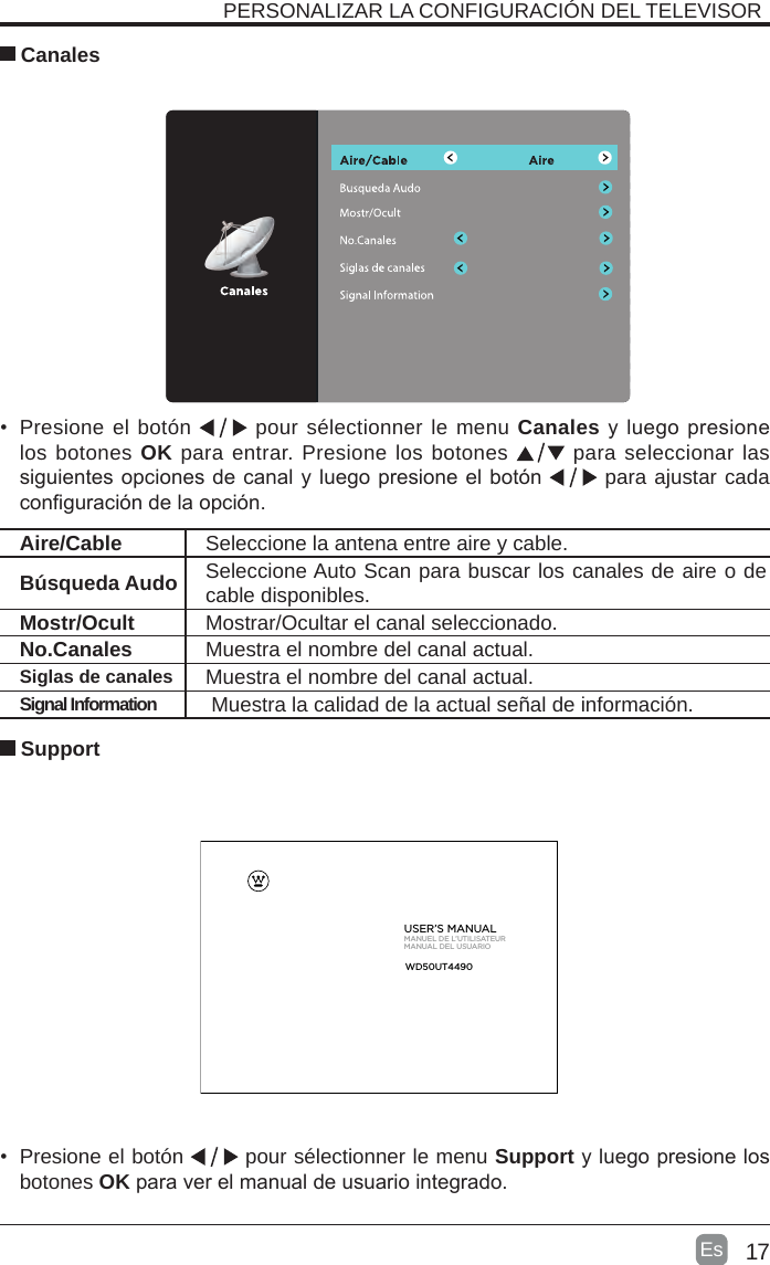 17Es   SupportAire/Cable Seleccione la antena entre aire y cable. Búsqueda Audo Seleccione Auto Scan para buscar los canales de aire o de cable disponibles.Mostr/Ocult Mostrar/Ocultar el canal seleccionado.No.Canales Muestra el nombre del canal actual.Siglas de canales Muestra el nombre del canal actual.Signal Information  Muestra la calidad de la actual señal de información.PERSONALIZAR LA CONFIGURACIÓN DEL TELEVISOR  Canales•  Presione el botón   pour sélectionner le menu Canales y luego presione los botones OK para entrar. Presione los botones   para seleccionar las siguientes opciones de canal y luego presione el botón   para ajustar cada conguración de la opción.     •  Presione el botón   pour sélectionner le menu Support y luego presione los botones OK para ver el manual de usuario integrado.  USER’S MANUALMANUEL DE L’UTILISATEURMANUAL DEL USUARIOWD50UT4490