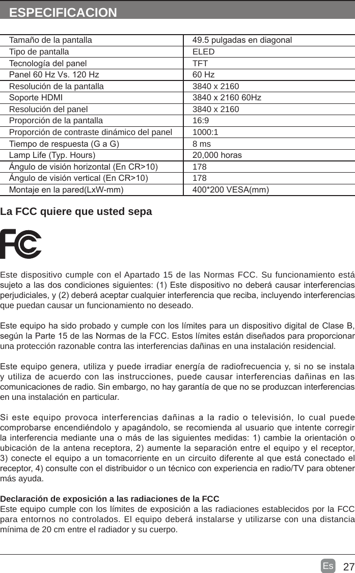 27Es  La FCC quiere que usted sepaEste dispositivo cumple con el Apartado 15 de las Normas FCC. Su funcionamiento está sujeto a las dos condiciones siguientes: (1) Este dispositivo no deberá causar interferencias perjudiciales, y (2) deberá aceptar cualquier interferencia que reciba, incluyendo interferencias que puedan causar un funcionamiento no deseado.Este equipo ha sido probado y cumple con los límites para un dispositivo digital de Clase B, según la Parte 15 de las Normas de la FCC. Estos límites están diseñados para proporcionar una protección razonable contra las interferencias dañinas en una instalación residencial.Este equipo genera, utiliza y puede irradiar energía de radiofrecuencia y, si no se instala y utiliza de  acuerdo  con  las instrucciones, puede causar  interferencias  dañinas en las comunicaciones de radio. Sin embargo, no hay garantía de que no se produzcan interferencias en una instalación en particular.Si  este  equipo  provoca  interferencias  dañinas a  la  radio  o  televisión, lo  cual  puede comprobarse encendiéndolo y apagándolo, se recomienda al usuario que intente corregir la interferencia mediante una o más de las siguientes medidas: 1) cambie la orientación o ubicación de la antena receptora, 2) aumente la separación entre el equipo y el receptor, 3) conecte el equipo a un tomacorriente en un circuito diferente al que está conectado el receptor, 4) consulte con el distribuidor o un técnico con experiencia en radio/TV para obtener más ayuda.Declaración de exposición a las radiaciones de la FCCEste equipo cumple con los límites de exposición a las radiaciones establecidos por la FCC para entornos no controlados. El equipo deberá instalarse y utilizarse con una distancia mínima de 20 cm entre el radiador y su cuerpo.ESPECIFICACIONTamaño de la pantalla 49.5 pulgadas en diagonal Tipo de pantalla ELEDTecnología del panel TFTPanel 60 Hz Vs. 120 Hz 60 HzResolución de la pantalla  3840 x 2160Soporte HDMI 3840 x 2160 60HzResolución del panel  3840 x 2160Proporción de la pantalla 16:9Proporción de contraste dinámico del panel 1000:1Tiempo de respuesta (G a G) 8 msLamp Life (Typ. Hours) 20,000 horasÁngulo de visión horizontal (En CR&gt;10) 178Ángulo de visión vertical (En CR&gt;10) 178Montaje en la pared(LxW-mm) 400*200 VESA(mm)